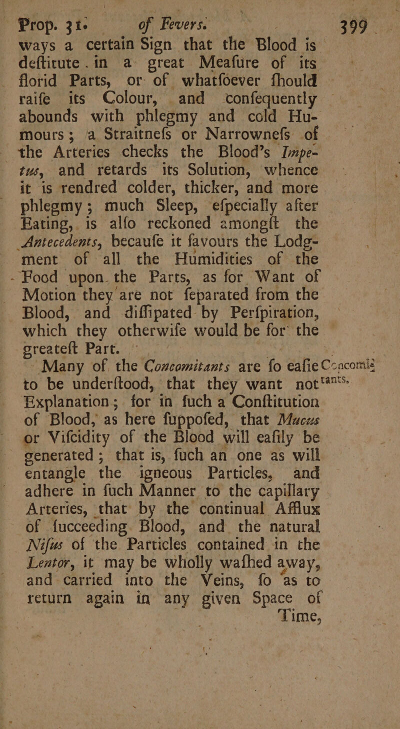 ways a certain Sign that the Blood is defítitute. in a great Meafure of its . florid Parts, or of whatfoever fhould . raife its Colour, and confequently . abounds with phlegmy and cold Hu- mours; a Straitnefs or Narrownefs of the Arteries checks the Blood’s Izpe- tus, and retards its Solution, whence it is rendred colder, thicker, and more phlegmy ; much Sleep, efpecially after Eating, is alío reckoned amongít the Antecedents, becaufe it favours the Lodg- ment of all the Humidities of the - Food upon. the Parts, as for Want of Motion they are not feparated from the Blood, and diffipated by Perfpiration, which they otherwife would be for the Srextgit Parto or wt 147,0. TIE - Many of. the Cozcomitants are fo eafie Ccacomie to be underílood, that they want not^ Explanation; for in fuch a Conftitution of Blood, as here fuppofed, that Macus or Vifcidity of the Blood will eafily be - generated ; that is, fuch an one as will entangle the igneous Particles, and adhere in fuch Manner to the capillary Arteries, that by the continual Afflux of fucceeding. Blood, and the natural Nifws of the Particles contained in the Lentor, it may be wholly wafhed away, and carried into the Veins, fo as to return again in any given Space of . Time,