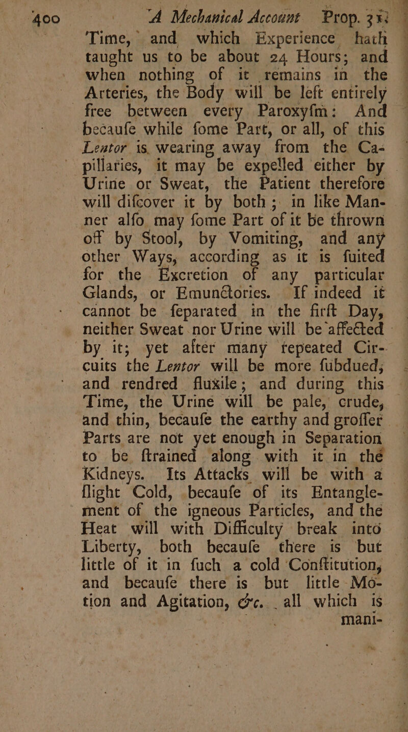 taught us to be about 24 Hours; and becaufe while fome Part, or all, of this Lentor 1s, wearing away from the Ca- Urine or Sweat, the Patient therefore will difcover it by both; in like Man- ner alfo may fome Part of it be thrown off by Stool, by Vomiting, and any other Ways, according as it is fuited for the Excretion of any particular Glands, or EmunGories If indeed it cuits the Leztor. will be more fubdued; Time, the Urine will be pale, crude, Parts are not yet enough in Separation to be ftrained along with it in thé flight Cold, becaufe of its Entangle- ment of the igneous Particles, and the Heat will with Difficulty break into Liberty, both becaufe there is but little of it in fuch a cold ‘Conftitution, and becaufe there is but little Mo- tion and Agitation, cc. . all which is