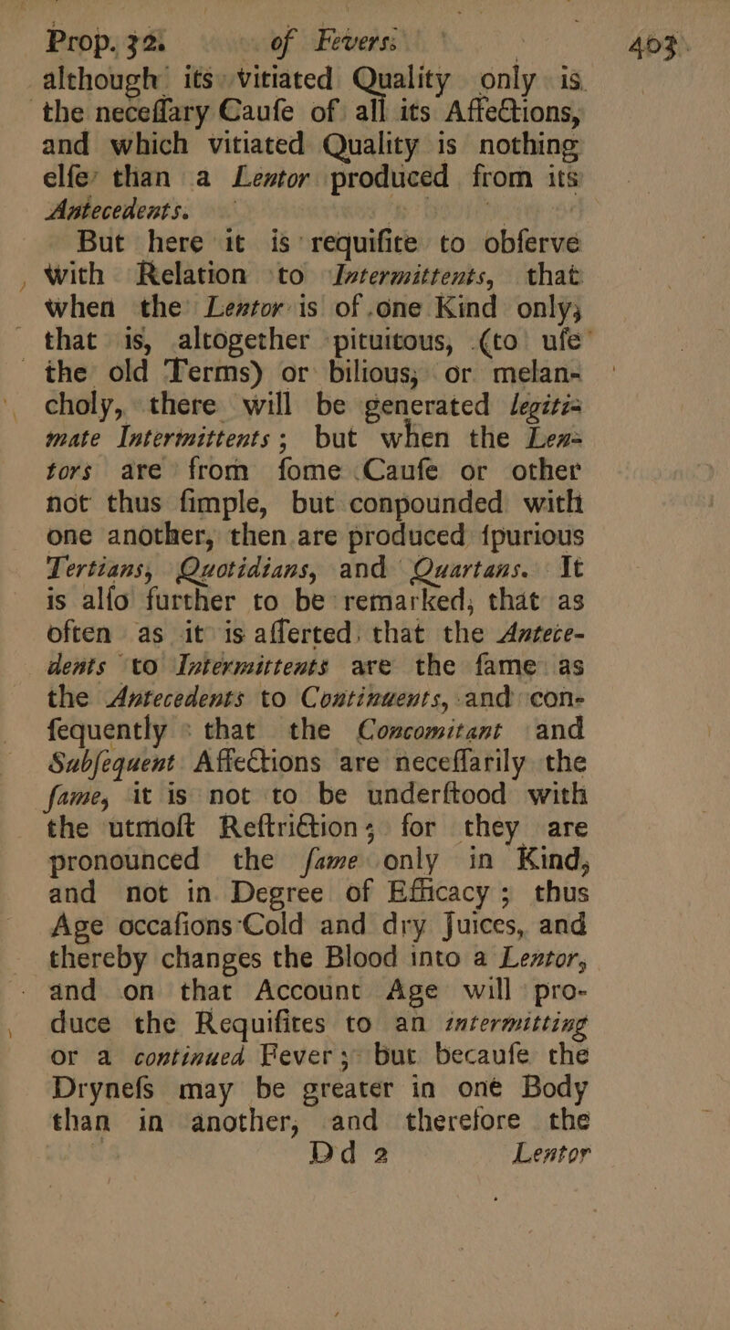 the neceffary Caufe of all its AffeCtions, and which vitiated Quality is nothing elfe; than a Leztor. produced from its Antecedents. —— | ^: Bao But here it is requifite to obferve with Relation ^to Ivtermittents, that when the’ Lentor is of one Kind only; the old Terms) or bilious; or melan- . choly, there will be generated /egitz- mate Intermittents; but when the Lez- tors are from fome .Caufe or other not thus fimple, but conpounded with one another, then are produced {purious Tertians, Quotidians, and Quartans. It is alfo further to be remarked; that as often as it is afferted. that the Antece- dents to Intermittents are the fame as the Antecedents to Continuents, and cone fequently : that the Concomitant and Subjequent Afiections are neceffarily the fame, it is not to be underftood with the utmoft Reftri@ion; for they are pronounced the fame only in Kind, and not in Degree of Efficacy; thus Age occafions:'Cold and dry Juices, and thereby changes the Blood into a Leztor, and on that Account Age will pro- duce the Requifites to an intermitting Or a continued Fever; but. becaufe che Drynefs may be greater in one Body than in another, and therefore the x: Dd 2 Lentor
