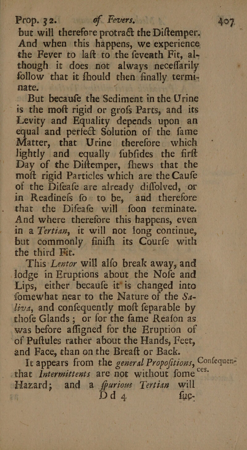 . but will therefore protra&amp; the Diftemper. 1 And when this happens, we experience the Fever to laft to the feveath Fit, al- . though it does not always neceffarily follow that it fhould then finally termi- nate. “ But becaufe the Sediment in the Urine . 1s the moft rigid or grofs Parts, and its Levity and Equality depends upon an equal and perfect Solution of the fame Matter, that Urine therefore which lightly and equally fubfides the firít Day of the Diftemper, fhews that the moft rigid Particles which are the Caufe of the Difeafe are already diffolved, or in Readineís fo: to be, and therefore that the Difeafe will foon terminate. And where therefore this happens, even in a Tertian, it will not long continue, but commonly finifh its Courfe with the third Eit. — | This: Leztor will alfo break away, and lodge in Eruptions about the Nofe and Lips, either becaufe it'is changed into fomewhat near to the Nature of the Sa- liva, and confequently moft feparable by thofe Glands; or for the fame Reafon as was before affigned for the Eruption of | ‘of Puftules rather about the Hands, Feet, and Face, than on the Breaft or Back. It appears from the geweral Propofitions, Contequen- that Intermittents are not without fome ^^ Hazard; and a jparious Tertian will 1 Dd 4 fuc-