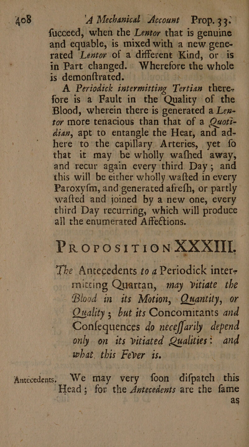 i fucceed, when the Lestor that is genuine and equable, is mixed with a new gene- rated Leztor of a different Kind, or is in Part changed. Wherefore the whole is demonftrated. SERRE A Periodick intermitting Tertian there. fore is a Fault in the Quality of the Blood, wherein there is generated a Len- tor more tenacious than that of a Quoti- dian, apt to entangle the Heat, and ad- here to the capillary Arteries, yet fo that it may be wholly wafhed away, and recur again every third. Day; and this will be either wholly wafted in every Paroxyím, and generated afrefh, or partly wafted and joined by a new one, every third Day recurring, which will produce all thé enumerated Affections. PRorosiT:10N XXXIII. The Antecedents to a Periodick inter- mitting Quartan, may vitiate the - Blood in its Motion, Quantity, or Quality ; but its Concomitants and Confequences do neceffarily depend only on its vitiated Qualities: and what. this Fever is. at Antecedents; We may very foon difpatch. this Head; for the Amtecedents are the fame as