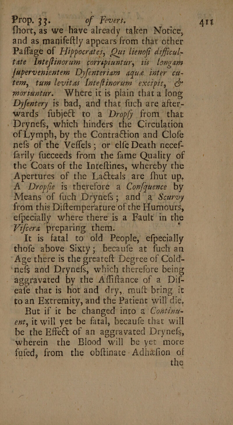 FOP. 339i wW Penhk ^ : fhort, as we have already taken Notice, and as manifeftly appears from that cther Paffage of Hippocrates, Qui lienofi difficul- tate Inteflinorum corrapiuntur, tis longam fapervenientem Dyfenteriam aqua inter cu- tem, tum levitas Inteftinorum excipit, e mortantur. Where it is plain that a long wards fubject to a Dropfy from that of Lymph, by the Contraction and Clofe nefs of the Veffels ; or elfe Death necef- farily fueceeds from the fame Quality of the Coats of the Inteftines, whereby the Apertures of the La&amp;teals are fhut up, A Dropfie ts therefore a Confquence by Means of fuch Drynefs; and a Scurvy from this Diftemperature of the Humours, Vifcera preparing them. ^. It is fatal to old People, efpecially thofe above Sixty; becaufe at fuch an ‘Age there is the greateft Degree of Cold- nefs and Drynefs, which therefore being aggravated by the Affiftance of a Dif- eafe that is hot and dry, mult bring it toan Extremity, and the Patient will die, But if ic be changed into a Coztiza- ent, it will yet be fatal, becaufe that will be the Effet of an aggravated Drynefs, ‘wherein the Blood will be yet more fufed, from the obftinate- Adhafion » | the } )