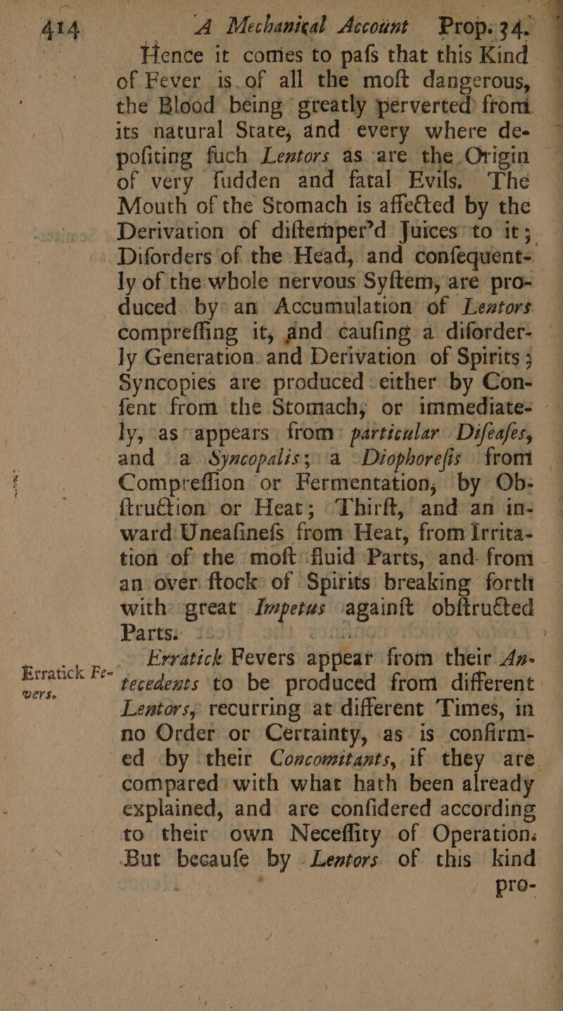 d Hence it comies to pafs that this Kind of Fever is.of all the moft dangerous, : the Blood being greatly perverted) from — its natural State; and every where de- ^ pofiting fuch Lestors às are the Origin — of very fudden and fatal Evils. The Mouth of the Stomach is affe&amp;ted by the Derivation of difternper'd juices to it; Diforders of the Head, and confequent- ly of the whole nervous Syftem, are pro- duced by: an Accumulation of Leztors compreffing it, and caufing a diforder- — ly Generation. and Derivation of Spirits ; Syncopies are produced either by Con- fent from the Stomach; or immediate- : ly, as appears from) particular Difeafes, | and a. Syscopalis; a —Diophorefis from — | [dio Compreffion or Fermentation, by Ob. . ^. .. ftru&amp;tion or Heat; Thirft, and an in- ward Uneafinefs from Heat, from Irrita- tion of the moft fluid Parts, and- from an over. ftock of Spirits breaking forth with: great Impetus vagainit obftrutted Parts. :- corto we Erratick Fevers appear from their 44z- tecedeuts to be produced from different. Lentors, recurring at different Times, in no Order or Certainty, as. is confirm- ed by their Coscomitants, if they are. compared with what hath been already explained, and are confidered according fo their own Neceffity of Operation: s But becaufe by .Lestors of this kind b teenie pre- Erratick Fe- VEKSo