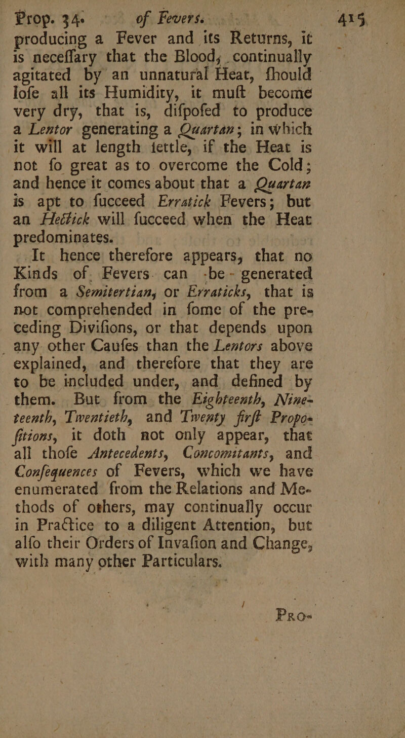 Prop. 34. of Fevers. i y producing a Fever and its Returns, it is neceffary that the Blood; continually lofe all its Humidity, it muft become very dry, that is, difpofed to produce a Lestor generating a Quartan; in which it will at length iettle, if the Heat is not fo great as to overcome the Cold; and hence it comes about that a Quartan is apt to fucceed Erratick Fevers; but predominates. | It hence therefore appears, that no Kinds of. Fevers. can .be- generated from a Semitertian, or Erraticks, that is not comprehended in fome of the pre- ceding Divifions, or that depends upon _ any. other Caufes than the Leztors above explained, and therefore that they are to be included under, and defined by them. But from the Eighteenth, Nine- teenth, Twentieth, and Twenty firft Propo- fitions, it doth mot only appear, that Confeguences of Fevers, which we have enumerated from the Relations and Me- thods of others, may continually occur in Practice to a diligent Attention, but alfo their Orders of Invafion and Change, with many other Particulars.