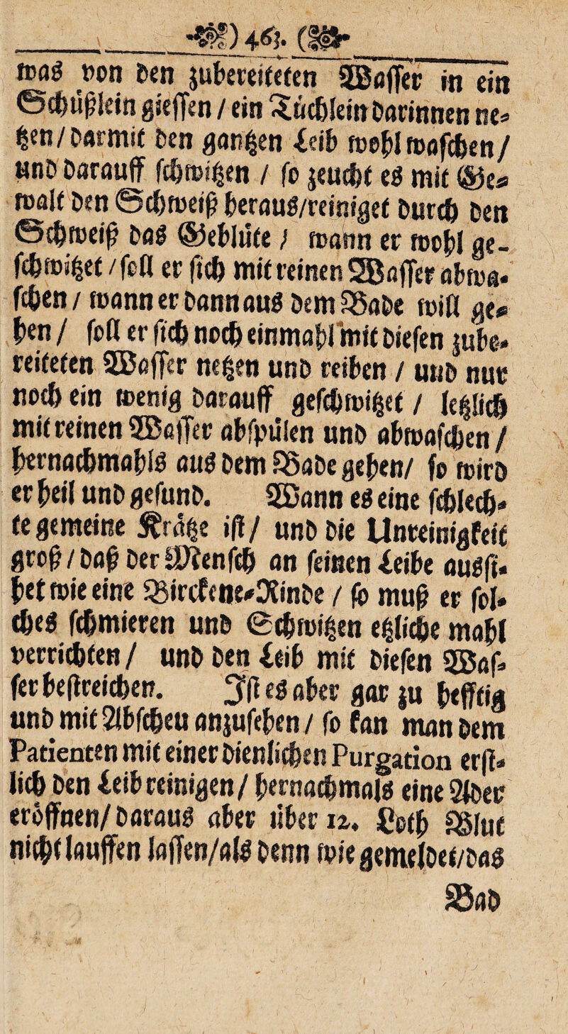 _-m) m- f»flö »on Den jubeteifeten 2Baffer in ein ©chüßlein gieffen / ein ^ uchiein Darinnen ne» £en/Damit Den garten leib toebl foafchen/ anD Darauf fehlen / fo jemfet e« mit ®e* malt Den ©cbmeiß berauö/reinigef Durch Den ©chroeiß Da« ©eblüte) tvatm er tocbl ge¬ tötet /fcO er ficb mit reinen SBnffer abm«. fchen/ mann er Dann aus Dem 55aDe miß ge« b«n / fofl er ficb noch einmal mit Diefen jube-. reifefen SBtoffer ncfcen unD reiben / u»D nur noch ein toentg Darauf gefcbmißet / (e^d mit reinen 9Ba|Ter abfpüien unD abtoafden / hernachmabB ÖU« Dem SSaDe geben/ fo foirö er beil unD gefunD. 2Bann e« eine fchleth» fe gemeine £r<5$e iff/ unD Die Unteinigfett groß/Daß Der äftenfcb an feinen leibe ou«fi» bet wie eine 33ircfcne*DtinDe / fo muß er fol» che« fdmieren unD ec&rciten etliche mabl »errichten / unD Den leib mit Diefen 2ßaf> fer beflreichen. 3ß et aber gor ju heftig unD mitabfcheuanjufcben/ fo fan man Dem Patienten mit einer Dienlichen Purgation er|l> lieh Den leib reinigen / bernacbmaj« eineSfDer eröffnen/ Daran« aber über u. Cetß ggiut nicht laufen laffen/al« Denn foiegemelDet/Da« SSaD