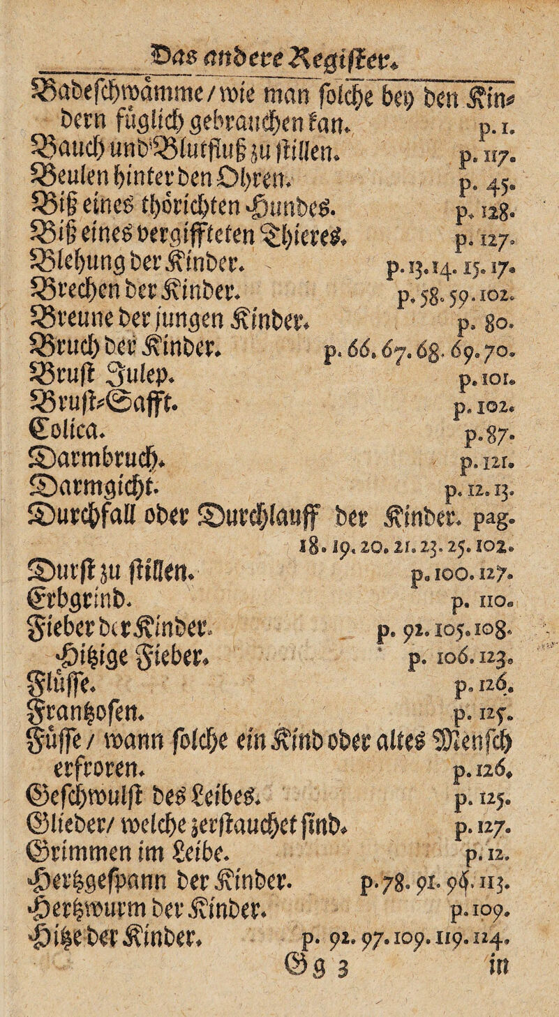 55<ts (titheee Kegtßev* 58abefcfwamme/wie man folcfx bei) ben £in* bern fügliclj gebrauten tarn 33aucT) unb’53(utj!u§ ju flüien. beulen Enterben Obren. Q3i§ eines ti)6rid>ten >£junbe$. 58i§ eines t>crc?tfftefen L£l)iereS. SBlefjung berÄinber. - SövedbenberÄmber. trenne bei- jungen Äinbee. Q5fttd> bet’ Ä'inbcr. 5ßru|t Sulep. 58u#©afft. ©olica. ©armbrudt). 5Darmgtcf)i p. I. P* n7® P* 45« p* 128« P* »7* p.1^14.15.17. p* 58.59.102. p. 80. p. 66» 67.dg., 69« 70, p. SQL p. 102« p«87- p. ur. p. 12.13- S)urd£>faH öbtv £)utd)lauff btt Ämter* pag. 18» 19« 20.21.23.25.102« ©utflju fliflen. p„ 100.127. ßrtbstinb* p. Ho« gieberbcrÄmber* p. 92.105.108« «Öi^iöe Riebet. ‘ p. 106.123, glttjfe. p. n6. gran&ofett. p. 125-. pffe / mann fold&e ein Jfinb obet altes tüienfd) erfroren. p. 126. ©efcbwulfl bes Leibes. p. 125. ©lieber/ roeldXserflaucbetjmb. p. 127. ©rimmen im Seibe. p.12. «£er|gefpann ber Einher. p.78.9x.9tf.11j. ^erimurmber^vinber. p.109. «Öile bet^inber. p. 92.97. 109. 119.124. © g 3 in