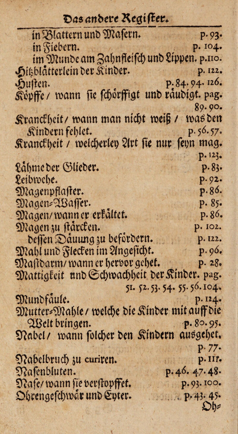 Das attbere Kegißetr»_ In^iättcrn unb Wafern. p- 93* in giebern. p-i°4* im 'DJtunbc am galmPeifd) unb Sippen, p.no. •Jjiljbldtterlein ber Ätnber. p. im. «Öufen. t p.84.94.116. 5?epfe / mann pe fdborftgt unb rdubtgt. pag. 89.90. ^rancb()eit/ mann man nicht meif? / machen Ambern fehlet. p. 56- 57- Ärancfbeit / welcherlei) ?(rt pe nur fepn mag. p. uj. Salm« ber ©lieber. p- 83. Setbrocbe. p- 9** SDJagenpPaper. p-8<s. tÖlagem'äBafer. t p. 85. SKagen/manner erfditet. p- 86. ©lagen ju fanden. _ p-<°2- befen Sduung ju beförbern. p. m. 5D?al)l unb Slecfen im 2lngepd)t. p. 96. ©lajlbarm/ voann er berror gebet. _ p. 28. ©lattigfeit nnb 0cl)mad)l)cit ber^inber. pag. 51. «.51.w. «• 56.104, tOIunbfaule. p-114- ©2utter*©?al)le/ welche bte £inber mit auf bie ^ÜBelt bringen. p. 8°. 95* Sftabel/ mann folcber ben Äinbern ausgebet. Cftabelbruch }u curiren. Sftapnhfuten. SPafe/ mann pe Perpopfef. übtengefebroar unb fipter. P' 77* p.nr. p. 46. 47.48. p. 93.100. . p. 43- 45- Ob*