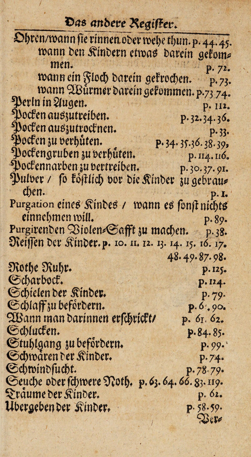 ©48 attbece Regiffec. Dbren/wann fte rmnetiober webe tbun. P. 44.45, wann ben Ambern etwas barcin gefom* wen. p. ji. wann ein 5lodE> besretn gefroeben. P, 73. wann SEßürmer barein gekommen. p.73 74. ^erln in Siugen. P. In. ^oefen ausjutreiben. P. 32,3.3.36. Soeben auSäutrocfnen. P. 33. ^oefen ju oeifjütcn. P. 34.37.3 6.38.37, ^oefengruben 31t »«'buten. P. n4. u6, ^oefennatben |u eertreiben. P. 30.37.71. Knitter / fo foflircf) t>or bie i?inber ju gebt'au# eben. P. 1. Purgation eines ÄinbeS / wann es fönfl nichts entnehmen will. P. 87. Purgirenben '33iolen*@'afft ju machen. P. 38. 3iet|]en ber Ätnbee.p. 10. n. 12.13. i4.15. 16.17. 48- 4?- 87.78. ütotbe JKubr. ©ebarboef. ©cbtelen ber Ätnber. ©cblaffjubefct’bern. SUßann man bannnen erfcbvicFt/ ©cblucfen. (Stuhlgang ju beforbern. <Scbrcaren ber Ifinber. ©cbwinbfucbt. t-,-,, ©euebe ober febwere 9iötb. P. 63.64.66. §3.117. träume ber Jvinber. P. 61. Übergeben ber ivinber. p- 58-59* ‘SSer* p. I2J. P* I24* p.79. p.6% 90. p. 6jt 62. p« 84.85« P <99-‘ P* 74* p.78^79. /