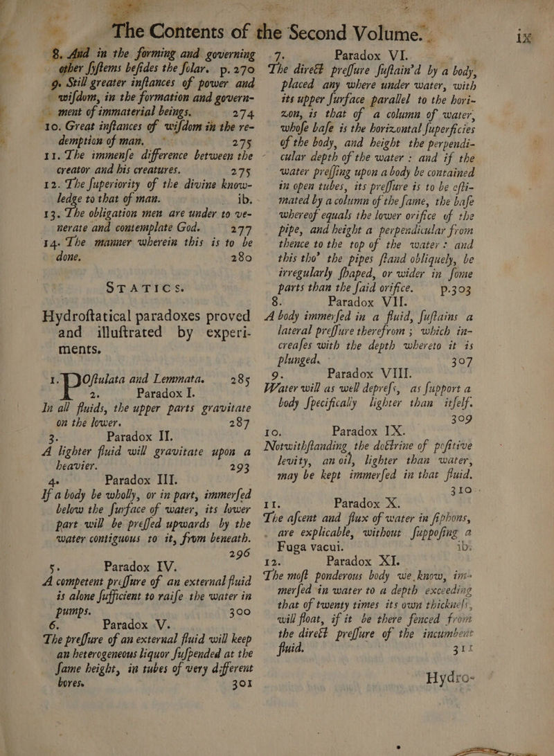 other fiftems befides the folar. p- 270 9. Still greater inflances of power and _ wifdom, in the formation and govern- ment of immaterial beings. 274 10. Great inftances of wifdom in the re- demption of man, RG is.08 creator and his creatures. 275 12. The fuperiority of the divine know- ledge to that of man. | » Ab, - 13. The obligation men are under to ve- nerate and contemplate God. 277 14. The manner wherein this is to be done. 280 STATICS. Hydroftatical paradoxes proved and illuftrated by experi ments. ‘t Oftulata and Lemmata. 285 2. Paradox I. In all fluids, the upper parts gravitate on the lower. 287 oe Paradox II. | A lighter fluid will gravitate upon a heavier. 293 4e Paradox III. Hf a body be wholly, or in part, immerfed below the furface of water, its lower part will be preffed upwards by the water contiguous to it, from beneath. 296 K Paradox IV. A competent prefJure of an external fluid is alone fufficient to raife.the water in pumps. 300 ‘96. Paradox V. The preffure of an external fluid will keep an heterogeneous liquor fufpended at the Jame height, in tubes of very different bores. 301 7, Paradox VI. : ‘ The dive preffure fuftain’d by a body, placed any where under water, with its upper furface parallel to the hori- Zon, is that of a column of water’ whofe bafe is the horizontal fuperficies of the body, and height the perpendi- cular depth of the water : and if the water preffing upon a body be contained i open tubes, its preffure is to be ofti- mated by a column of the fame, the bafe whereof equals the lower orifice of the pipe, and height a perpendicular from thence to the top of the water: and this tho’ the pipes ftand obliquely, be irregularly fhaped, or wider in fome parts than the faid orifice. p.303 8. Paradox VII. A body immerfed in a fluid, fuflains a lateral preffure therefrom ; which in- creafes with the depth whereto it is plunged. 307 9. Paradox VIII. Water will as well deprefs, as fupport a body fpecifically lighter than itfelf. 309 10, Paradox IX. Notwithflanding the doétrine of pofitive levity, anoil, lighter than water, may be kept immerfed in that fluid. Paradox X. . ave explicable, without fuppofing 2 Fuga vacui. ibs 12. Paradox XI. The moft ponderous body we know, in merfed in water to a depth exceeding that of twenty times its own thickuels, will float, if it be there fenced from the dirett preffure of the incumbent fluid. ZI