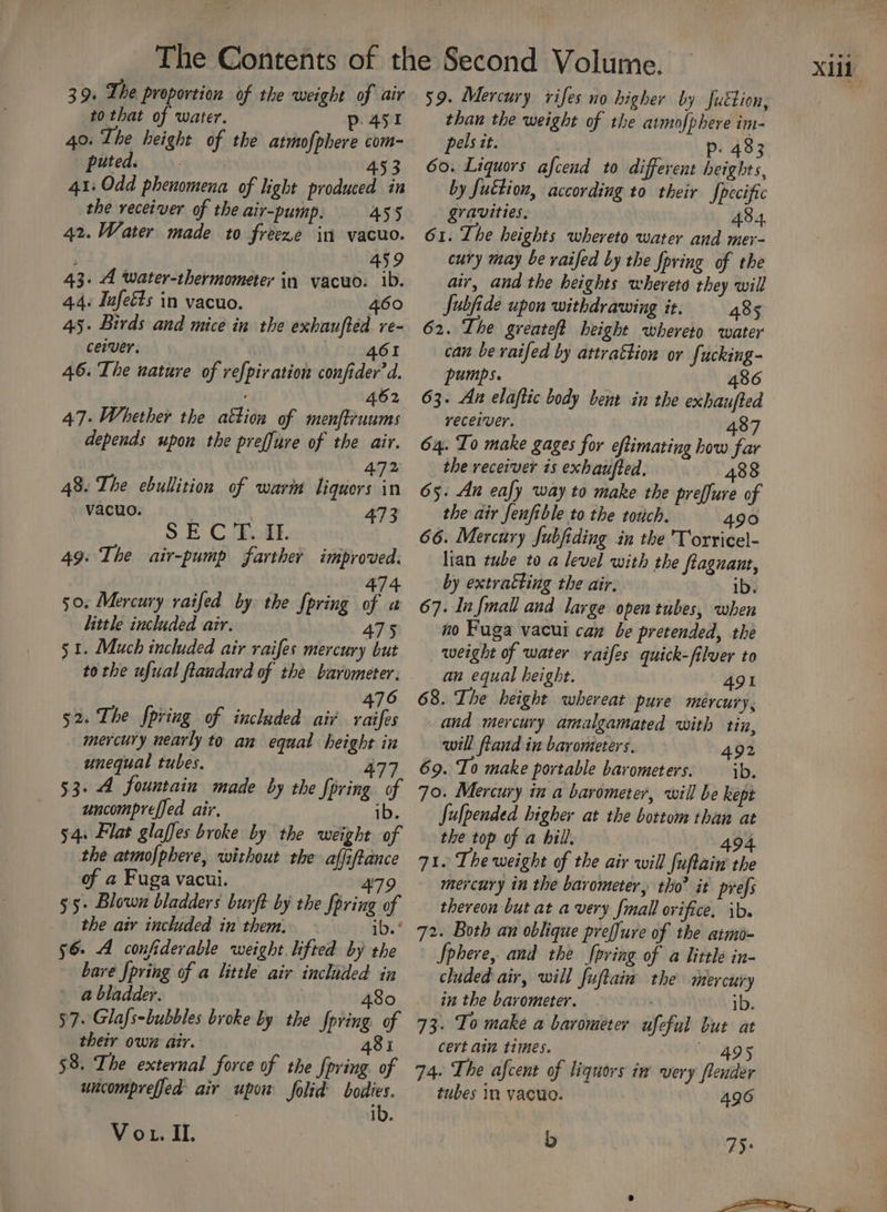 39. The proportion of the weight of air to that of water. p. 45st 40. The height of the atmofphere com- 41: Odd phenomena of light produced in the receiver of the air-pump. 455 42. Water made to freeze in vacuo. ; 459 43. A water-thermometer in vacuo. ib. 4.4. Infeéts in vacuo. 460 ceiver. 461 46. The nature of refpir ation confider d. 462 47. Whether the attion of menftruums 472 48. The ebullition of wari liquors in 49: The air-pump farther improved. 474 50. Mercury raifed by the fpring of a little included air. 475 51. Much included air raifes mercury but tothe ufual flandard of the barometer. 476 52. The fpring of included air raifes mercury nearly to an equal height in unequal tubes. 477 53-4 fountain made by the {pring of uncomprefjed air. ib. 54. Flat glaffes broke by the weight of the atmofphere, without the affiftance of a Fuga vacui. 479 55+ Blown bladders burft by the fpring of the air included in them. — ib. * 56 A confiderable weight lifted by the bare {pring of a little air included in a bladder. : | 480 57. Glafs-bubbles broke by the fpring of their own air. 481 58. The external force of the {pring of uncomprefjed air upon folid’ bodies. Vo. IL 59. Mercury vifes no higher by futtion, than the weight of the amofphere im- pels tt. p. 483 by futtion, according to their fpecific gravities. 43.4, 61. The heights whereto water and mer- cury may be vaifed by the foving of the air, and the heights wherets they will Jubfide upon withdrawing it. 485 can be raifed by attrattion or fucking- pumps. 486 63. As elaftic body bent in the exhaufted receiver. | 487 the receiver is exhaufted. 488 65. An eafy way to make the preffure of 66. Mercury fubfiding in the 'Torricel- lian tube to a level with the fagnant, by extracting the air. ib. 67. Infmall and large open tubes, when no Fuga vacui can be pretended, the weight of water raifes quick-filver to an equal height. 491 68. The height whereat pure mércury, and mercury amalgamated with tin, will ftand in barometers. 492 69. To make portable barometers: ib. 70. Mercury in a barometer, will be kept Julpended higher at the bottom than at the top of a hill, 494 71. The weight of the air will fuftain the mercury in the barometer, tho’ it prefs thereon but at avery fmall orifice. ib. 72. Both an oblique preffure of the armo- Sphere, and the pring of a little in- cluded air, will fuftain the mercury in the barometer. . 1b. 73. To make a barometer ufeful but at cert ain times. 49s 74. The afcent of liquors in very flender tubes In vacuo. 496 b 75: XUL
