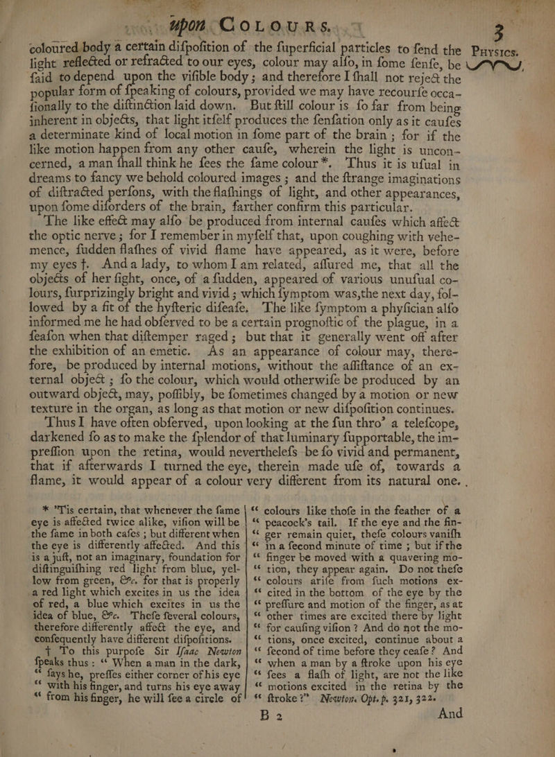 ee ye Pee ae he ¥ Mpon COLoUuRs. 9 faid todepend upon the vifible body; and Teeretore I fhall not reje& the opular form of {peaking of colours, provided we may have recour{e occa- - fionally to the diftinction laid down. But ftill colour is fo far from being inherent in objects, that light itfelf produces the fenfation only as it caufes a determinate kind of local motion in fome part of the brain; for if the like motion happen from any other caufe, wherein the light is uncon- cerned, aman fhall think he fees the fame colour*. ‘Thus it is ufual in dreams to fancy we behold coloured images ; and the ftrange imaginations of diftraGed perfons, with theflafhings of light, and other appearances, upon fome diforders of the brain, farther confirm this particular. The like effe& may alfo be produced from internal caufes which afle& the optic nerve ; for I remember in myfelf that, upon coughing with vehe- mence, fudden flafhes of vivid fame have appeared, as it were, before my eyes f. Anda lady, to whomI am related, affured me, that all the objeéts of her fight, once, of afudden, appeared of various unufual co- lours, furprizingly bright and vivid ; which fymptom was,the next day, fol- lowed by a fit of the hyfteric difeafe. The like fymptom a phyfician alfo informed me he had obferved to be a certain prognoftic of the plague, in a feafon when that diftemper raged; but that it generally went off after the exhibition of an emetic. As an appearance of colour may, there- fore, be produced by internal motions, without the affiftance of an ex- ternal object ; fo the colour, which would otherwife be produced by an outward object, may, poffibly, be fometimes changed by a motion or new texture in the organ, as long as that motion or new difpofition continues. Thus I have often obferved, upon looking at the fun thro’ a telefcope, darkened fo as to make the f{plendor of that luminary fupportable, the im- preffion upon the retina, would neverthelefs be fo vivid and permanent, that if afterwards I turned the eye, therein made ufe of, towards a * *T'is certain, that whenever the fame | * colours like thofe in the feather of a eye is affe&ted twice alike, vifion will be | ‘* peacock’s tail. If the eye and the fin- the fame in both cafes ; but different when | ‘* ger remain quiet, thefe colours vanifh the eye is differently affe&ed. And this | * ina fecond minute of time ; but if the is a juft, not an imaginary, foundation for | ** finger be moved with a quavering mo- diftinguifhing red light from blue, yel- | ‘ tion, they appear again. Do not thefe low from green, &. for that is properly a red light which excites in us the idea - of red, a blue which excites in us the idea of blue, &c. Thefe feveral colours, therefore differently affe&t the eye, and confequently have different difpofitions. + To this purpofe Sir Ifzac Newton {peaks thus : ‘* When a man in the dark, ** fayshe, preffes either corner of his eye “* with his finger, and turns his eye away “* from his finger, he will feea circle of ** colours arife from fuch motions ex- ‘* cited in the bottom of the eye by the “‘ preffure and motion of the finger, as at *¢ other times are excited there by light ** for caufing vifion ? And do not the mo- “© tions, once excited, continue about a “© fecond of time before they ceafe? And ‘¢ when aman by a ftroke upon his ie “¢ fees a flafh of light, are not the like “© motions excited in the retina by the € ftroke 2” Newton. Opts po 321) 3226 B 2 And