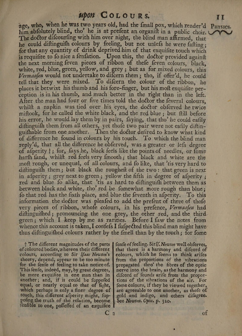 age, who, when he was two years old, had the {mall pox, which render’d Puysics. him abfolutely blind, tho’ he is at prefent an organift in a public choir. UWS The doétor difcourfing with him over night, the blind man affirmed, that | he could diftinguifh colours by feeling, but not unlefs he were fafting ; for that any quantity of drink deprived him of that exquifite touch which is requifite to fo nice a fenfation. Upon this, the doctor provided againit the next morning feven pieces of ribbon of thefe feven colours, black, white, red, blue, green, yellow, and grey ; but as for mixed colours, this Vermaafen would not undertake to difcern them ; tho, if offer’d, he could tell that they were mixed. To difcern the colour of the ribbon, he places it betwixt his thumb and his fore-finger, but his moft exquifite per- ception is in his thumb, and much better in the right than in the left. After the man had four or five times told the doctor the feveral colours, whilft a napkin was tied over his eyes, the doctor obferved he twice miftook, for he called the white black, and the red blue; but ftill before his error, he would lay them by in pairs, faying, that tho’ he could eafily diftinguifh them from all others, yet thofe two pair were not eafily diftin- guifhable from one another. ‘Then the doctor defired to know what kind of difference he found in colours by his touch. ‘To which the blind man reply’d, that all the difference he obferved, was a greater or lefs degree of afperity {; for, fays he, black feels like the points of needles, or fome harfh fand, whilft red feels very {mooth; that black and white are the moft rough, or unequal, of all colours, and fo like, that tis very hard to diftinguifh them; but black the rougheft of the two: that green is next in afperity ; grey next to green; yellow the fifth in degree of afperity ; red and blue fo alike, that ‘tis as hard to diftinguifh between them as between black and white, tho’ red be fomewhat more rough than blue; fo that red has the fixth place, and blue the feventh in afperity. To this information the deétor was pleafed to add the prefent of three of thofe very pieces of ribbon, whofe colours, in his prefence, Vermaafex had diftinguifhed ; pronouncing the one grey, the other red, and the third. green; which I keep by me as rarities. Before I faw the notes from whence this account is taken, I confefs I fufpeéted this blind man might have: thus diftinguifhed colours rather by the {mell than by the touch ; fot fome + The different magnitudes of the parts | fenfe of feeling. Sirl/, Newton well obferves, of coloured bodies, whereon their different colours, according to Sir Ifaac Newton's theory, depend, appear to be too minute for the fenfe of feeling to take notice of. ‘This fenfe, indeed, may, by great degrees, be more exquifite in one man than in another; and, if is could be fuppofed equal, or nearly equal to that of fight, which perhaps is only a finer degree of touch, this different afperity might, fup- pofing the truth of the relation, become denfible to one, poffeffed of an exquifire that there is a harmony and difcord of colours, which he feems to think arifes from the proportions of the vibrations propagated. thro’ the fibres of the optic nerve into the brain, asthe harmony and difcord of founds arife from: the propor- tions of the vibrations of the air. For feme colours, if they be viewed together, aré agreeable to one another, as thofe of gold and indigo, and others difagree. of