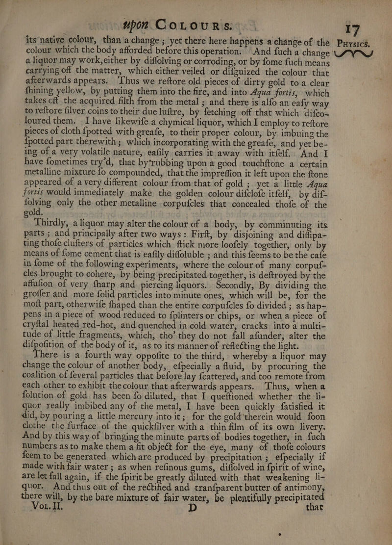 its native colour, than/a change ; yet there here happens a change of the Prystcé, colour which the body afforded before this operation: And fuch a change LYN a liquor may work, either by diffolving or corroding, or by fome fuch means carrying off the matter, which either veiled or difguized the colour that afterwards appears. ‘Thus we reftore old pieces of dirty gold toa clear fhining yellow, by putting them into the fire, and into Aqua fortis, which takes cft the acquired filth from the metal ; and there is alfo an ealy way to reftore filver coins to their due luftre, by fetching off that which difco~ toured them. I have likewife a chymical liquor, which I employ to reftore pieces of cloth {potted with greafe, to their proper colour, by imbuing the {potted part therewith ; which incorporating with the greafe, and yet be- ing of a very volatile nature, eafily carries it away with itfelf. And I have fometimes try’d, that bytrubbing upon a good touchftone a certain metalline mixture fo compounded, that the impreffion it left upon the ftone appeared of a very different colour from that of gold ;. yet a little Agua fortis would immediately make the golden colour difclofe itfelf, by dif- folvihg only the other metalline corpufcles that concealed thofe of the old. : Thirdly, a liquor may alter the colour of a body, by comminuting its parts ; and principally after two ways: Firft, by disjoining and diffipa- ting thofe clufters of particles which ftick more loofely together, only by means of fome cement that is eafily difloluble ; and this feems to be the cate in fome of the following experiments, where the colour of many corpuf- cles brought to cohere, by being precipitated together, is deftroyed by the affufion of very fharp and piercing liquors. Secondly, By dividing the grofler and more folid particles into minute ones, which will be, for the moit part, otherwife fhaped than the entire corpufcles fo divided ; as hap- pens in a piece of wood reduced to {plinters or chips, or when a piece of cryftal heated red-hot, and quenched in cold water, cracks into a multi- tude of little fragments, which, tho’ they do not fall afunder, alter the difpofition of the body of it, as to its manner of refleCting the light. There is a fourth way oppofite to the third, whereby a liquor may change the colour of another body, efpecially a Muid, by procuring the coalition of feveral particles that before lay {cattered, and too remote from each other to exhibit thecolour that afterwards appears. ‘Thus, when a folution of gold has been fo diluted, that I queftioned whether the l- quor really imbibed any of the metal, I have been quickly fatisfied it did, by pouring a little mercury into it; for the gold ‘therein would foon clothe the furface of the quickfilver with a thin film of its own livery. And by this way of bringing the minute parts of bodies together, in fuch numbers as to make them a fit object for the eye, many of thofe colours feem to be generated which are produced by precipitation ; efpecially if made with fair water ; as when refinous gums, diflolved in fpirit of wine, are let fall again, if the fpirit be greatly diluted with that weakening li- quor. And thus out of the rectified and tranfparent butter of antimony, there will, by the bare mixture of fair water, be plentifully precipitated Vou. IL. we that
