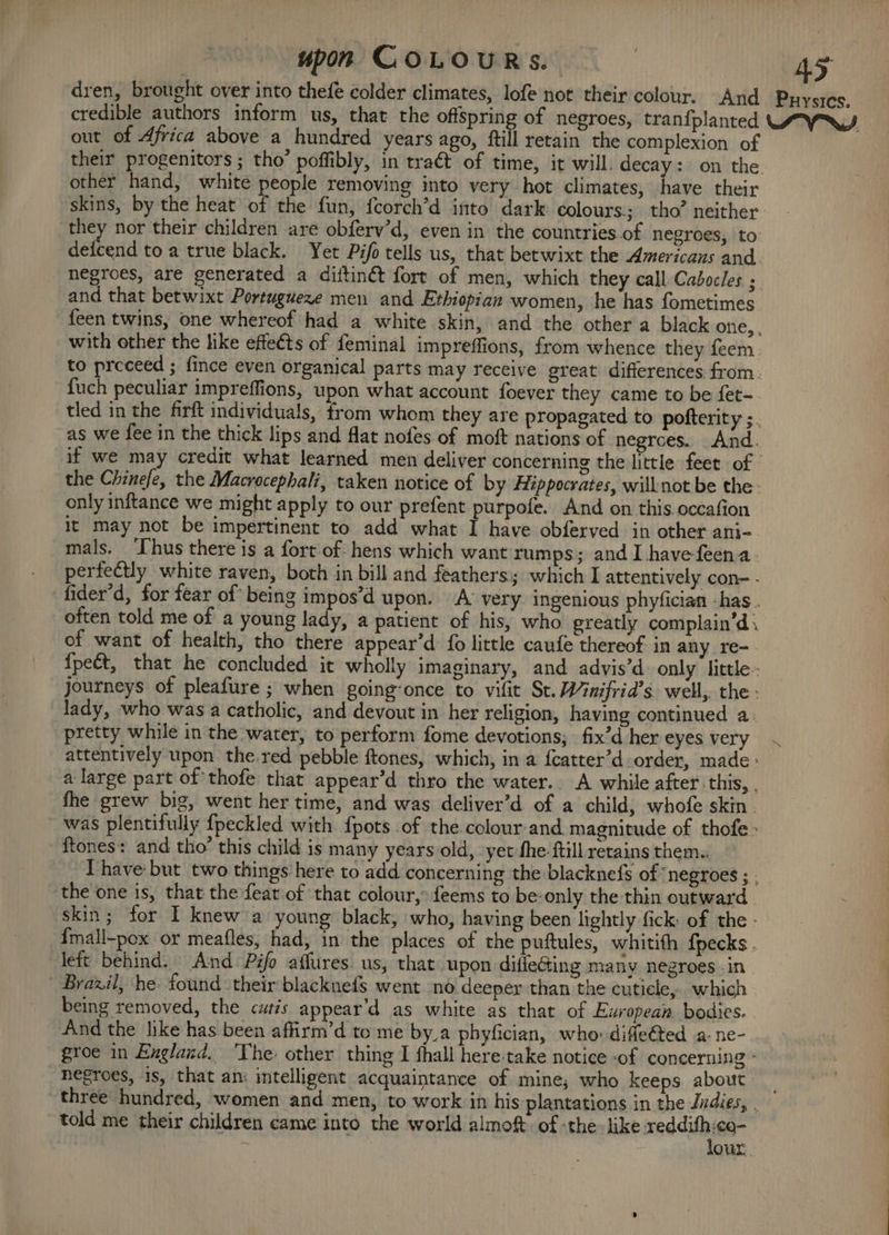 dren, brought over into thefe colder climates, lofe not their colour. And Puysics. credible authors inform us, that the offspring of negroes, tran{planted LAY, out of Africa above a hundred years ago, ftill retain the complexion of their progenitors ; tho’ poffibly, in tra€t of time, it will, decay: on the. other hand, white people removing into very hot climates, have their skins, by the heat of the fun, {corch’d into dark colours; tho’ neither they nor their children are obferv’d, even in the countries of negroes, to: deicend to a true black. Yet Pifo tells us, that betwixt the Americans and. negroes, are generated a diftiné fort of men, which they call Cabocles ; and that betwixt Portugueze men and Ethiopian women, he has fometimes feen twins, one whereof had a white skin, and the other a black one, . with other the like effeéts of feminal impreffions, from whence they feem. to preceed ; fince even organical parts may receive great differences from. fuch peculiar impreffions, upon what account foever they came to be fet- tled in the firft individuals, from whom they are propagated to pofterity ;. as we fee in the thick lips and flat nofes of moft nations of negroes. And. if we may credit what learned men deliver concerning the little feet of the Chinefe, the Macrocephali, taken notice of by Hippocrates, will not be the- only inftance we might apply to our prefent purpofe. And on this occafion it may not be impertinent to add what I have obferved in other ani- mals. ‘Uhus there is a fort of: hens which want rumps; and I havefeena. perfectly white raven, both in bill and feathers; which I attentively con- - fider’d, for fear of being impos’d upon. A very ingenious phyfician -has . often told me of a young lady, a patient of his, who greatly complain’d. of want of health, tho there appear’d fo little caufe thereof. in any re-. {pect, that he concluded it wholly imaginary, and advis’d. only little: journeys of pleafure ; when going-once to vifit St. Winifrid’s. well,. the: lady, who was a catholic, and devout in her religion, having continued a. pretty while in the water, to perform fome devotions; fix’d her eyes very ~ attentively upon the.red pebble ftones, which, in a {catter’d order, made : a large part of thofe that appear d thro the water.. A while after this, . the grew big, went her time, and was deliver’d of a child, whofe skin. was plentifully {peckled with {pots of the colour-and magnitude of thofe ftones: and tho’ this child is many years old, yet fhe-ftill retains them.. have but two things here to add concerning the blacknefs of ‘negroes ; . ‘the one is, that the feat of that colour, feems to be: only the thin outward | skin; for I knew a young black, who, having been lightly fick of the - fmall-pox or meafles, had, in the places of the puftules, whitith {pecks . left behind. And Pifo affures us, that upon difle@ing many negroes -in ~ Brazil, he. found their blacknefs went no. deeper than the cutiele,. which being removed, the cutis appear’d as white as that of European bodies. And the like has been affirm’d tome by_a phyfician, who difleéted a-ne- groe in Englaxd. ‘The other thing I thall here-take notice -of concerning - negroes, is, that an: intelligent acquaintance of mine; who keeps about _ three hundred, women and men, to work in his plantations in the Jndies, . told me their children came into the world almoft of -the- like sti wel : our,