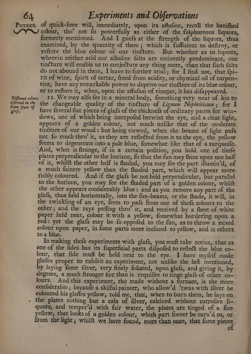 Prysics. baie of quick-lime will, immediately, upon its aftufion, recall the banifhed colour, tho’ not fo powerfully as either of the fulphureous liquors, formerly mentioned. And I guefs at the ftrength of the liquors, thus examined, by the quantity of them; which is fufficient to deftroy, or reftore the blue colour of our tinéture. But whether as to liquors, wherein neither acid nor alkaline falts are eminently predominant, our tincture will enable us to conjecture any thing more, than that fuch falts do not abound in them, I leave to further trial; for I find not, that fpi- rit of wine, {pirit of tartar, freed from acidity, or chymical oil of turpen- tine, have any remarkable power to deprive our tinéture of its blue colour, or to reftore it, when, upon the affufion of vinegar, it has difappeared. 11. We may alfo fee in a mineral body, fomething very near of kin to the changeable quality of the tin@ture of Liguum Nephriticum; for I have feveral flat pieces of glafs of the thicknefs of ordinary panes for win= dows, one of which being interpofed betwixt the eye, and a clear light, appears of a golden colour, not much unlike that of the moderate tincture of our wood: but being viewed, when the beams of light pafs not fo much thro’ it, asthey are reflected from it to the eye, the yellow feems to degenerate into a pale blue, fomewhat like that of a turquoife. And, what 1s ftrange, if in a certain pofition, you hold one of thefe plates perpendicular to the horizon, fo that the fun may fhine upon one half of it, whilft the other half is fhaded, you may fee the part illumin’d, of richly coloured. And if the glafs be not held perpendicular, but parallel to the horizon, you may fee the fhaded part of a golden colour, whilft the other appears confiderably blue: and as you remove any part of the glafs, thus held horizontally, into the fun-beams, or the fhade, it will, in the twinkling of an eye, feem to pafs from one of thofe colours to the other ; and the rays paffing thro’ it, and received by a fheet of white paper held near, colour it with a yellow, fomewhat bordering upon a xed: yet the glafs may be fo oppofed to the fun, as to throw a mixed colour upon paper, in fome parts more inclined to yellow, and in others toa blue. | In making thefe experiments with glafs, you muft take notice, that as one of the fides has its fuperficial parts difpofed to refleét the blue co- lour, that fide muft be held next to the eye. I have myfelf made glafles proper to exhibit an experiment, not unlike the laft mentioned, by laying fome filver, very finely foliated, upon glafs, and giving it, by degrees, a much ftronger fire than is requifite to tinge glafs of other co- coloured his glaffes yellow, told me, that, when to burn them, he lays on the: plates nothing but a calx of filver, calcined without corrofive li- quors, and temper’d with fair water, the plates are tinged of a fine yellow, that looks of a golden colour, which part foever be turn’d to, or from the light; whilf&amp;t we have found, more than once, that fome pieces @)