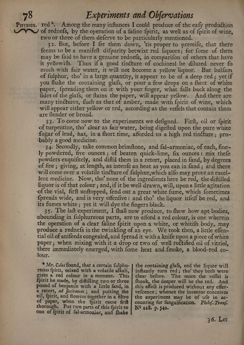 ~ eae Experiments and Obfervations _ Puysres.. red™, Among the many inftances I could produce of the eafy produétion Lyn of rednefs, by the operation of a faline fpirit, as well as of fpirit of wine, two or three of them deferve to be particularly mentioned. 32. But, before I fet them down, ’tis proper to premife, that there feems to be a manifeft difparity betwixt red liquors; for fome of them may be faid to have a genuine rednefs, in comparifon of others that have it yellowifh. Thus if a good tinéture of cochineal be diluted never fo much with fair water, it will not become a yellow liquor. But balfam of fulphur, tho’ in a large quantity, it appear to be of a deep red; yetif you fhake the containing glafs, or pour a few drops ona fheet of white paper, {preading them on it with your finger, what falls back along the fides of the glafs, or ftains the paper, will appear yellow. And there are many tinctures, fuch as that of amber, made with {fpirit of wine, which will appear either yellow or red, according as the veflels that contain them are flender or broad. 33. To come now to the experiments we defigned. Firft, oil or {pirit of turpentine, tho’ clear as fair water, being digefted upon the pure white fugar of lead, has, ina fhort. time, afforded us a high red tinéture; pro- _tbably a good medicine. 34. Secondly, take common brimftone, and fal-armoniac, of each, fine- ly powdered, five ounces ; of beaten quick-lime, fix ounces: mix thefe powders exquifitely, and diftil them ina retort, placed in fand, by degrees of fire; giving, at length, as intenfe an heat as you can in fand; and there will come over a volatile tin¢ture of fulphur,which alfo may prove an excel- lent medicine. Now, tho’ none of the ingredients here be red, the diftilled liquor is of that colour ; and, if it be well drawn, will, upona little agitation ‘of the vial, firft unftopped, fend out a great white fume, which fometimes {preads wide, and is very offenfive: and tho’ the liquor itfelf be red, and its fumes white ; yet it will dye the fingers black. | 35. The laft experiment, I fhall now produce, to fhew how apt bodies, abounding in fulphureous parts, are to afford a red colour, is one wherein the operation of a clear faline fpirit upon a white, or whitifh body, may produce a rednefs in the twinkling of an eye. We took then, a little effen- tial oil of anifeeds congealed, and {pread it witha knife upon a piece of white paper; when mixing with it.a drop or two of well rectified oil of vitriol, ee immediately emerged, with fome heat and.fmoke, a blood-red co- our. | _ * Mr. Coles‘found, that a certain fulphu- reous fpirit, mixed with a volatile alkali, gives a red colour in a moment. This fpirit he made, by diftilling two or three pound of benjamin with a little fand, in a retort, ad ficcitatem ; and putting the of paper, when the ‘fpirit came firft thorough. Put two parts of this fpirit-to one of fpirit of fal-armoniac, and {hake the containing glafs, and the liquor will clear before. The -more. the veffel is fhook, the deeper will be the red. And ve{cence ; whence the inventor conceives the experiment may be of ufe in ac- counting for fanguification. Philof. Zranf. N? 228, pe 5426 : 36. Let Retell ote