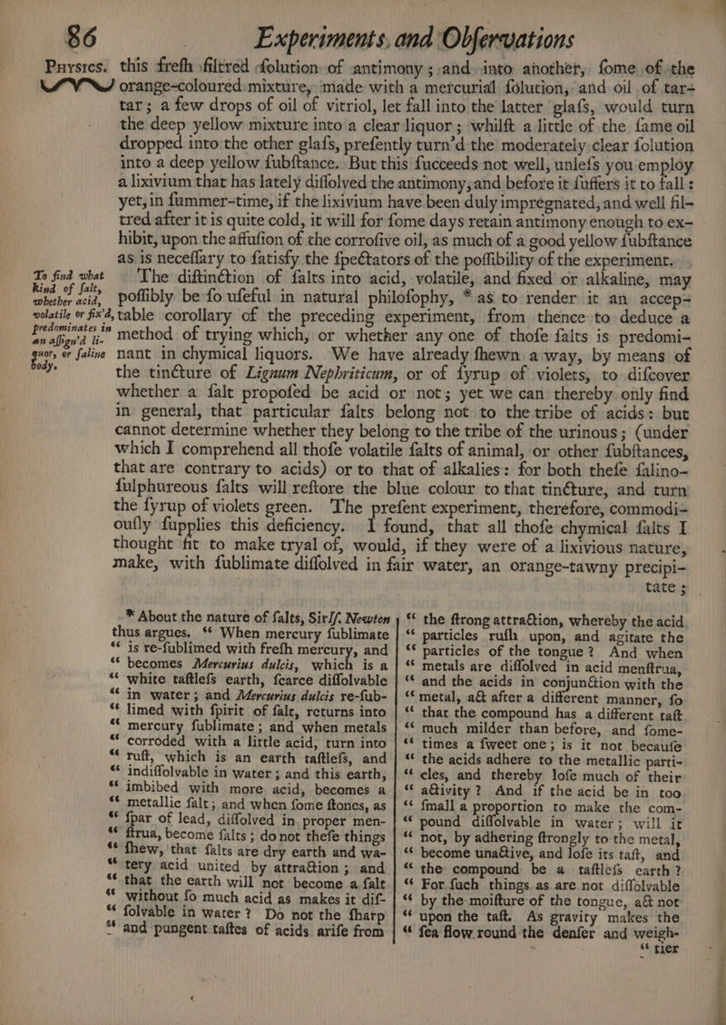Puysies. this frefh filtred folution of antimony; and. into another, fome. of the MV orange-coloured: mixture, ‘made with a mercurial folution, and oil of tar- tar; a few drops of oil of vitriol, let fall into the latter glafs, would turn the deep yellow mixture into a clear liquor ; whilft a little of the fame oil dropped into the other glafs, prefently turn’d the moderately clear folution into a deep yellow fubftance. But this fucceeds not well, unlefs you employ a lixivium that has lately diflolved the antimony,and before it fuffers it to fall : yet, in f{ummer-time, if the lixivium have been duly impregnated, and well fil- tred after it is quite cold, it will for fome days retain antimony enough to ex- hibit, upon the affufion of the corrofive oil, as much of a good yellow fubftance as is neceflary to fatisfy the {pe€tators of the poffibility of the experiment. To find what — The diftinétion of falts into acid, volatile, and fixed or alkaline, may sad et poffibly be fo ufeful in natural philofophy, * as to render it an accep= volatile or fix’, table corollary of the preceding experiment, from thence to deduce a Peery” method of trying which, or whether any one of thofe falts is predomi- gar o faline Nant in chymical liquors. We have already fhewn away, by means of are the tincture of Liguum Nepbriticum, or of fyrup of violets, to difcover whether a falt propofed be acid or not; yet we can thereby only find in general, that particular falts belong not to the tribe of acids: but cannot determine whether they belong to the tribe of the urinous; (under which I comprehend all thofe volatile falts of animal, or other fubftances, that are contrary to acids) or to that of alkalies: for both thefe falino- fulphureous {alts will reftore the blue colour to that tin@ture, and turn the fyrup of violets green. The prefent experiment, therefore, commodi- oufly fupplies this deficiency. I found, that all thofe chymical falts I thought fit to make tryal of, would, if they were of a lixivious nature, make, with fublimate diffolved in fair water, an orange-tawny precipi- tate ; -* About the nature of falts, Sir// Newton ) ‘* the ftrong attraction, whereby the acid thus argues. ‘* When mercury fublimate | ‘ particles rufl upon, and agitate the ** is re-fublimed with frefh mercury, and | ‘* particles of the tongue? And when ** becomes Mercurius dulcis, which is a | “ metals are diffolved in acid menftrua, “* white taftlefs earth, fcarce diffolvable | ‘‘ and the acids in conjunéion with the “* in water; and Mercurius dulcis re-fab- | ‘* metal, a&amp; after a different manner, fo “* limed with fpirit of fale, returns into | ‘* thar the compound has a different tat “* mercury fublimate; and when metals | “* much milder than before, and fome- “corroded with a little acid; turn into | «* times a fweet one; is it not becaufe . “ ruft, which is an earth taftlefs, and | ‘ the acids adhere to the metallic parti- _ © indiffolvable in water ; and this earth, | “ cles, and thereby lofe much of their “imbibed with more acid, becomes a | “ a@ivity? And if the acid be in too ** metallic falt; and when fome ftones, as | “¢ fmall a proportion to make the com- * {par of lead, diffolved in, proper men- | “ pound diffolvable in water; will it *¢ ftrua, become falts; donot thefe things | ‘‘ not, by adhering ftrongly to the metal, ** fhew, that falts are dry earth and wa- | “ become unaétive, and lofe its taft, and a tery acid united by attraftion; and | “ the compound be a taftle{s earth? a that the earth will not become afalt.| “ For fuch things.as.are not diffolvable if without fo much acid as makes it dif- | « by the moifture of the tongue, a&amp; not folvable in water? Do not the fharp | * upon the taft. As gravity makes the a and pungent taftes of acids arife from | “ fea flow round the denafer and weigh- . “ gler