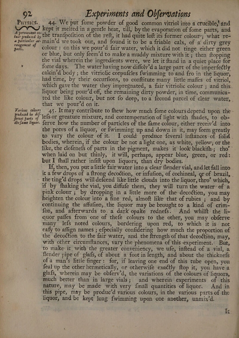 Puysics. 44. We put fome powder of good common vitriol into a crucible,!' and ! kept it melted in a gentle heat, till, by the evaporation of fome parts, and Th pend 3y the tran{pofition of the reft, it had quite loft its former colour-; what re- coerent main’d we took out, and found it to be a friable calx, of a dirty grey darks colour : on this we pour’d fair water, which it did not tinge either green or blue, but only feem’d to make a muddy mixture with it ; then {topping the vial wherein the ingredients were, we let it ftand in a quiet place for y fome days. ‘The water having now diffolv’d a large part of the imperfectly calcin’d body ; the vitriolic corpufcles fwimming to and fro in the liquor, had time, by their occurfions, to conftitute many little mafles of vitriol, which gave the water they impregnated, a fair vitriolic colour ; and this. liquor being pour’d off, the remaining dirty powder, in time, communica- ted the like colour, but not fo deep, toa fecond parcel of clear water, . that we pour’d on it. Farions colours 45. Itmay contribute to fhew how much fome coloursdepend upon the - Caseig xs lefs or greature mixture, and contemperation of light with fhades, to ob- the fame liquors ferve how the number of particles of the fame colour, either receiv’d into - the pores of a liquor, or {wimming up and down in it; may feem greatly to vary the colour of it. I could: produce feveral inftances: of - folid . bodies, wherein, if the colour be not alight one, as white, yellow, or the - like, the clofenefs of parts in the-pigment, makes: it look’ blackifh-; tho’ when laid on but thinly, it will, perhaps, appear blue, green, or red: but I fhall rather infift upon liquors, than dry bodies. If, then, you put alittle fair water into a-clear flender vial, and let fall into | it a few drops of a ftrong decoétion, or infufion, of cochineal, gr of brazil, - the ting’d drops willdedcend like little clouds into the liquor, thro’ which, if by fhaking the vial, you diffufe them, they will turn the water- of a pink colour ; by dropping in a little more of the decoétion, you may heighten the.colour into a fine red, almoft like that of rubies ; and by continuing the affufion, the liquor may be brought to a kind of crim- fon, and afterwards to. a dark opake rednefs. And whilft the li+ quor pafles from one of thefe colours to the other, you may obferve . many lefs noted colours, bordering upon red, to which it is. not eafy to aflign names ; efpecially confidering how much the proportion of | the decoction to the fair water, and the ftrength of that deeoétion; may, with other circumftances, vary the phenomena of this-experiment.: But, to make: it with the greater conveniency, we ufe, inftead of a -vial, a flender pipe of glafs, of about a foot in length, and about the thicknefs _ ofa man’s little-finger: for, if leaving one end of this tube open, you , feal up the other hermetically, or otherwife exa@tly ftop it, you have a~ glafs, wherein may be: obferv’d, the variations of the colours of liquors, much better than in large vials; and wherein: experiments of this nature, may be made with very {mall quantities of liquor. And in this pipe, may be produc’d various colours, in the various parts of the liquor, and be kept long fwimming upon one: anether, unmix’d. It.