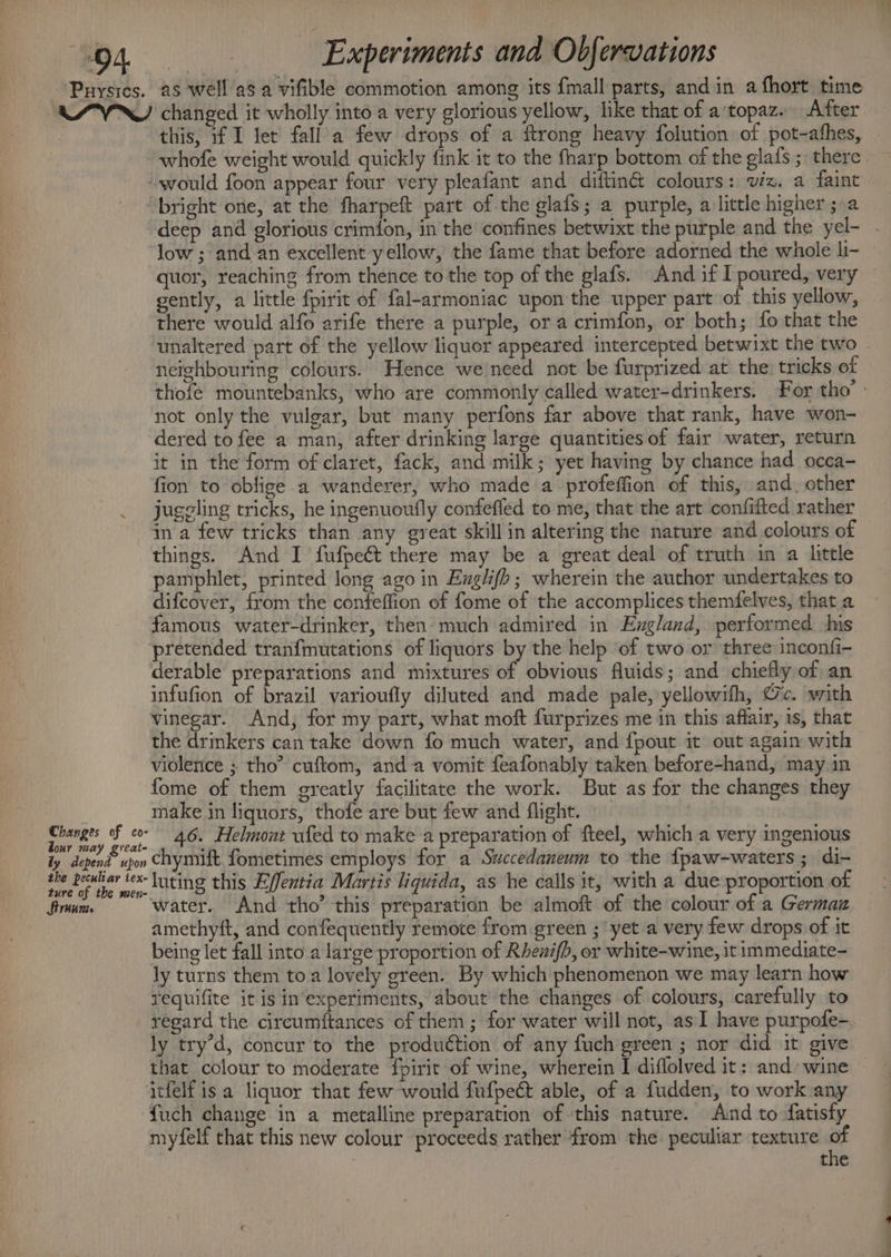 Puysics. as ASVN changed it wholly into a very glorious yellow, like that of a'topaz. After this, if I let fall a few drops of a ftrong heavy folution of pot-athes, would foon appear four very pleafant and diftiné colours: viz. a faint “bright one, at the fharpeft part of the glafs; a purple, a little higher ;.a deep and glorious crimfon, in the confines betwixt the purple and the yel- low ; and an excellent yellow, the fame that before adorned the whole li- gently, a little fpirit of fal-armoniac upon the upper part of this yellow, there would alfo arife there a purple, or a crimfon, or both; fo that the neighbouring colours. Hence we need not be furprized at the; tricks of not only the vulgar, but many perfons far above that rank, have won- dered to fee a man, after drinking large quantities of fair water, return it in the form of claret, fack, and milk; yet having by chance had occa- fion to oblige a wanderer, who made a-profeffion of this, and. other juggling tricks, he ingenuoufly confeffled to me, that the art confifted rather in a few tricks than any great skill in altering the nature and colours of things. And I fufpeét there may be a great deal of truth in a little pamphlet, printed long ago in Exgl(b; wherein the author undertakes to difcover, from the confeffion of fome of the accomplices themfelves, that a famous water-drinker, then much admired in Exgland, performed his pretended tranfmutations of liquors by the help of two or three inconfi- derable preparations and mixtures of obvious fluids; and chiefly of an infufion of brazil varioufly diluted and made pale, yellowifh, Oc. with vinegar. And, for my part, what moft furprizes me in this affair, is, that the drinkers can take down fo much water, and {pout it out again with violence ; tho” cuftom, anda vomit feafonably taken before-hand, may.in fome of them greatly facilitate the work. But as for the changes they make in liquors, thofe are but few and flight. } ie, a fo 46. Helmout ufed to make a preparation of fteel, which a very ingenious ly depend upon Chymift fometimes employs for a Swccedaneum to the {paw-waters; di- luting this Effentia Martis liquida, as he calls it, with a due proportion of x the peculiar tex- io water. And tho” this preparation be almoft of the colour of a Germaz amethyft, and confequently remote from-green ; yet a very few drops of it being let fall into a large proportion of Rhewi(b, or white-wine, it immediate- ly turns them toa lovely green. By which phenomenon we may learn how requifite it is in experiments, about the changes of colours, carefully to ly try’d, concur to the production of any fuch green ; nor did it give that colour to moderate fpirit of wine, wherein I diflolved it: and wine itfelf isa liquor that few would fufpect able, of a fudden, to work any ‘fuch change in a metalline preparation of this nature. Amd to datisty myfelf that this new colour proceeds rather from the peculiar texture of the