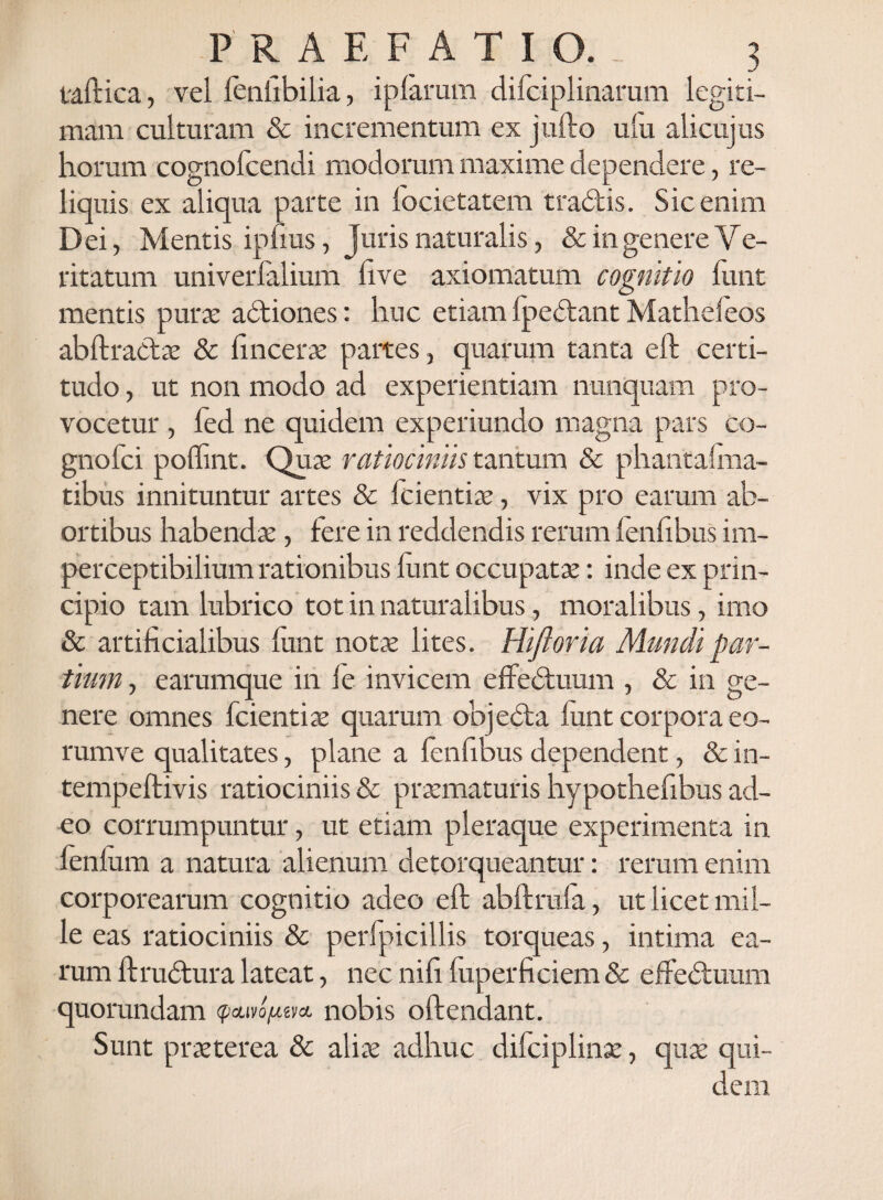 taftica, vel fenfibilia, i piarum difciplinarum legiti¬ mam culturam & incrementum ex jufto ulu alicujus horum cognofcendi modorum maxime dependere, re¬ liquis ex aliqua parte in focietatem tradis. Sic enim Dei, Mentis ipiius, Juris naturalis, & in genere V e- ritatum univerfalium live axiomatum cognitio funt mentis pura: adiones: huc etiam fpedant Mathefeos abftradae & lincerae partes, quarum tanta eft certi¬ tudo , ut non modo ad experientiam nunquam pro¬ vocetur , fed ne quidem experiundo magna pars co- gnofci poffint. Quae ratiociniis tantum & phantalma- tibus innituntur artes & fcientiae, vix pro earum ab¬ ortibus habendae, fere in reddendis rerum fenfibus im- perceptibilium rationibus lunt occupatae: inde ex prin¬ cipio tam lubrico tot in naturalibus, moralibus, imo & artificialibus funt notae lites. Hiftoria Mundi par¬ tium , e arumque in le invicem effeduum , & in ge¬ nere omnes fcientiae quarum objeda lunt corpora eo- rumve qualitates, plane a fenfibus dependent, & in- tempeftivis ratiociniis & praematuris hypothefibus ad¬ eo corrumpuntur, ut etiam pleraque experimenta in fenlum a natura alienum detorqueantur: rerum enim corporearum cognitio adeo eft abftrula, ut licet mil¬ le eas ratiociniis & perfpicillis torqueas, intima ea¬ rum ftrudura lateat, nec nifi luperficiem & effeduum quorundam <p<tao(itm nobis oftendant. Sunt praeterea & aliae adhuc difciplinse, quae qui¬ dem