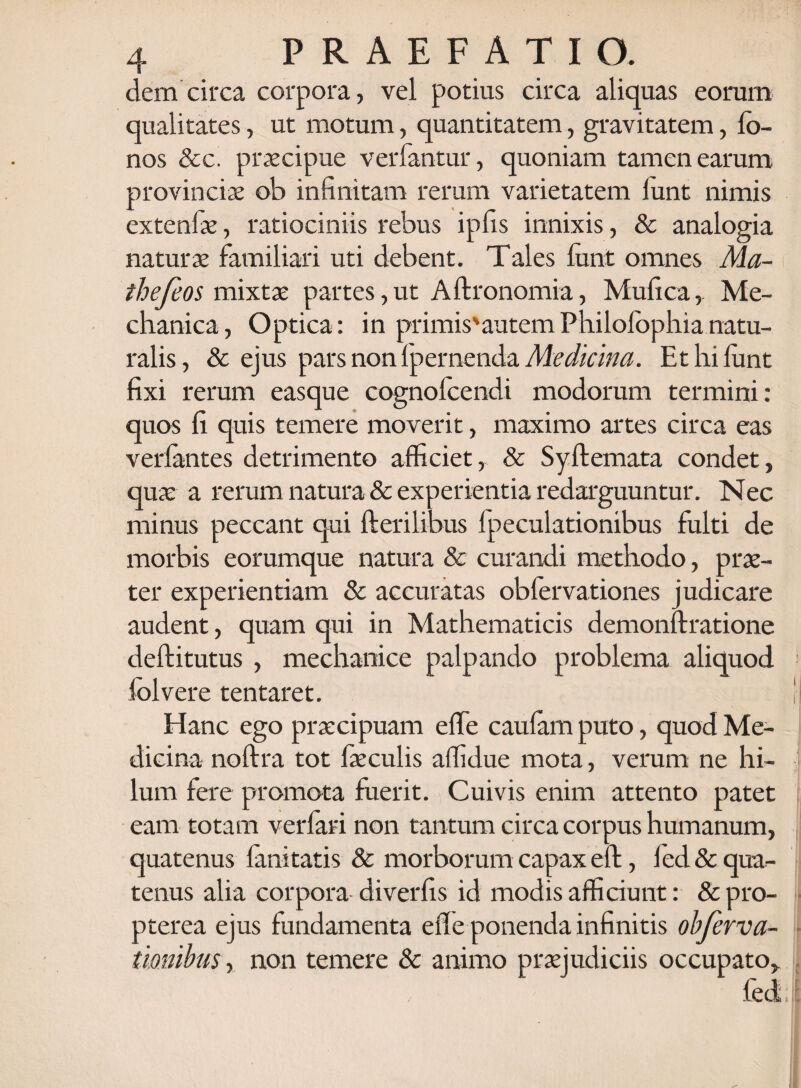 dem circa corpora, vel potius circa aliquas eorum qualitates, ut motum, quantitatem, gravitatem, lo- nos &c. praecipue ver fantur, quoniam tamen earum provinciae ob infinitam rerum varietatem lunt nimis extenfae, ratiociniis rebus ipfis innixis, & analogia naturx familiari uti debent. Tales lunt omnes Ma- thefeos mixtae partes,ut Aftronomia, Mufica,. Me¬ chanica, Optica: in primis'autem Philolophianatu¬ ralis, & ejus pars non Ipernenda Medicina. Et hi lunt fixi rerum easque cognofcendi modorum termini: quos fi quis temere moverit, maximo artes circa eas verfantes detrimento afficiet, & Syftemata condet, quae a rerum natura & experientia redarguuntur. Nec minus peccant qui Herilibus Ipeculationibus fulti de morbis eorumque natura & curandi methodo, prae¬ ter experientiam & accuratas obfervationes judicare audent, quam qui in Mathematicis demonftratione deftitutus , mechanice palpando problema aliquod lolvere tentaret. Hanc ego praecipuam effe caulam puto, quod Me¬ dicina noftra tot faeculis affidue mota, verum ne hi¬ lum fere promota fuerit. Cuivis enim attento patet eam totam verfari non tantum circa corpus humanum, quatenus fani tatis & morborum capax eft, 1 ed & qua¬ tenus alia corpora diverfis id modis afficiunt: & pro- pterea ejus fundamenta efle ponenda infinitis obferva- tiombus, non temere & animo praejudiciis occupato.