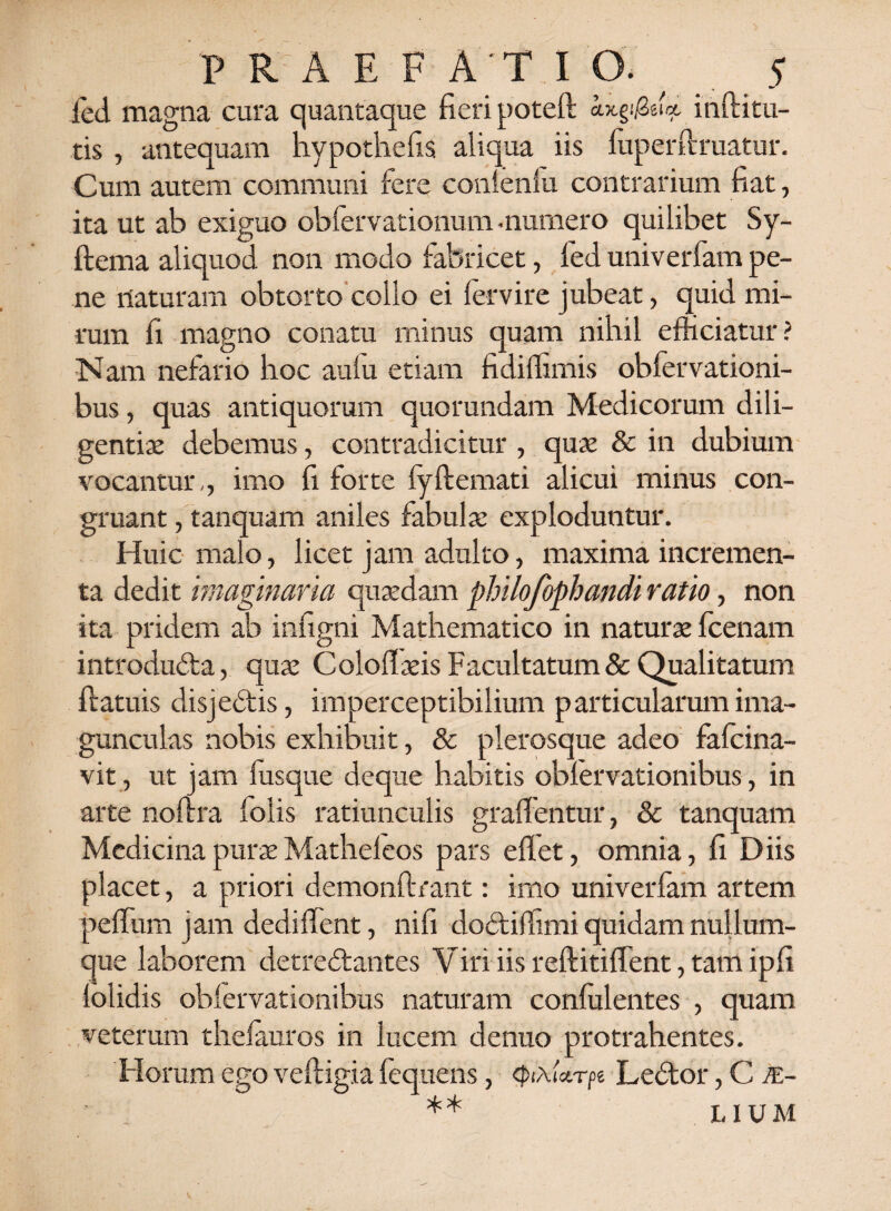 fed magna cura quantaque fieri poteft ax.§$ei<*. inditu¬ ris , antequam hypothefis aliqua iis fuperftruatur. Cum autem communi fere conlenfu contrarium fiat, ita ut ab exiguo obfervationum -numero quilibet Sy- ftema aliquod non modo fabricet, fed univerfam pe¬ ne naturam obtorto collo ei fervire jubeat, quid mi¬ rum fi mapno conatu minus quam nihil efficiatur ? Nam nefario hoc aulu etiam fidiffimis obfervationi- bus, quas antiquorum quorundam Medicorum dili¬ gentiae debemus, contradicitur , quae & in dubium vocantur,, imo fi forte fyftemati alicui minus con¬ gruant , tanquam aniles fabulae exploduntur. Huic malo, licet jam adulto, maxima incremen¬ ta dedit imaginaria quaedam philofophandi ratio, non ita pridem ab infigni Mathematico in naturae fcenam introducta, quae Coloflaeis Facultatum & Qualitatum ftatuis disjectis, imperceptibilium particularum ima¬ gunculas nobis exhibuit, & plerosque adeo fafcina- vit, ut jam lusque deque habitis obfervationibus, in arte noflra lolis ratiunculis graffentur, & tanquam Medicina purae Matheleos pars eflet, omnia, fi Diis placet, a priori demonftrant: imo univerfam artem peffum jam dediflent, ni fi doCtilfimi quidam nullum- que laborem detreClantes Yiri iis reftitiffent, tam ipfi loiidis obfervationibus naturam confidentes , quam veterum thefauros in lucem denuo protrahentes. Horum ego veftigia fequens, QixUrpe LeCtor, C je- ** LIUM