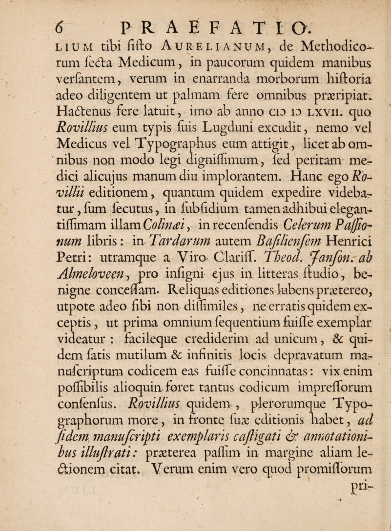 lium tibi fido Aurelianum, de Methodico¬ rum 1edta Medicum, in paucorum quidem manibus verlantem, verum in enarranda morborum hiftoria adeo diligentem ut palmam fere omnibus praeripiat. Hadtenus fere latuit, imo ab anno cto io lxvii. quo Rovillius eum typis luis Lugduni excudit, nemo vel Medicus vel Typographus eum attigit, licet ab om¬ nibus non modo legi dignilfimum, led peritam me¬ dici alicujus manum diu implorantem. Hanc ego Ro- villii editionem, quantum quidem expedire videba¬ tur , fum fecutus, in lubfidium tamen adhibui elegan- tiffimam illam Colineei, in recenlendis Celerum Pafjio- num libris: in Tardarum autem Bafilienfem Henrici Petri: utramque a Viro- ClariflT. Theod. Janfon. ab Almelovcen-, pro infigni ejus in litteras ftudio, be¬ nigne concedam. Reliquas editiones lubenspraetereo, utpote adeo fibi non dilfimiles, ne erratis quidem ex¬ ceptis , ut prima omnium lequentium fu i fle exemplar videatur : facileque crediderim ad unicum, & qui¬ dem latis mutilum & infinitis locis depravatum ma- nuferiptum codicem eas fuilfe concinnatas: vix enim polfibilis alioquin foret tantus codicum imprefforum conlenlus. Rovillius quidem , plerorumque Typo- graphorum more, in fronte fuae editionis habet, ad fidem manufcripti exemplaris cafiigati & annotationi¬ bus illuflrati: praeterea paflim in margine aliam le- dlionem citat. Verum enim vero quod promilforum pri-