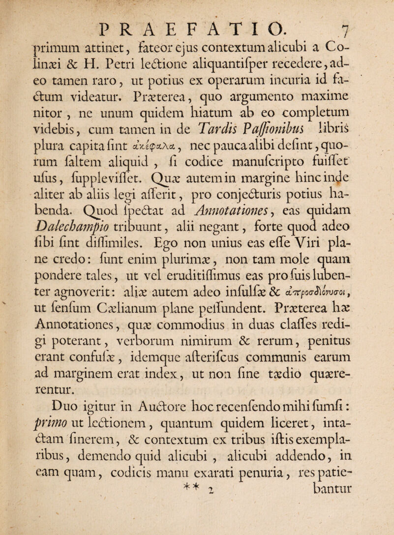 ■>rimum attinet, Fateor ejus contextum alicubi a Co- inaei & H. Petri ledione aliquantifper recedere, ad¬ eo tamen raro, ut potius ex operarum incuria id fa- dum videatur. Praeterea, quo argumento maxime nitor , ne unum quidem hiatum ab eo completum videbis, cum tamen in de Tardis Pafftonibus libris plura capita fint &, nec pauca alibi defint, quo¬ rum laltem aliquid , fi codice manufcripto fuifTet ufus, fiipplevifiet. Quae autem in margine hinc inde aliter ab aliis legi afferit, pro conj eduris potius ha¬ benda. Quod fpedat ad Annotationes, eas quidam Dalechampio tribuunt, alii negant, forte quod adeo fibi fint diflimiles. Ego non unius eas e (Te Viri pla¬ ne credo: fiint enim plurimae, non tam mole quam pondere tales, ut vel eruditilfimus eas pro fuis luben- ter agnoverit: aliae autem adeo infulfae & aVpotnJioWoi, ut fenlum Caelianum plane pelfundent. Praeterea has Annotationes, quae commodius in duas clafTes redi¬ gi poterant, verborum nimirum & rerum, penitus erant confulae, idemque afterifcus communis earum ad marginem erat index, ut non fine taedio quaere¬ rentur. Duo igitur in Audore hoc recenFendo mihi lumfi: primo ut ledionem, quantum quidem liceret, inta- dam finerem, & contextum ex tribus iftis exempla¬ ribus, demendo quid alicubi, alicubi addendo, in eam quam, codicis manu exarati penuria, res patie- * * 2 bantur