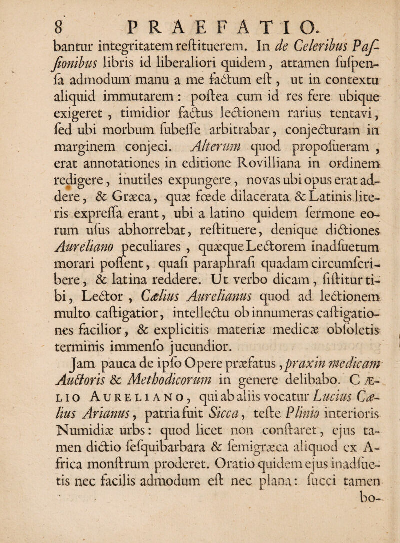 ■bantur integritatem reftituerem. In de Celeribus Paf- Jionibus libris id liberaliori quidem, attamen fufpen- la admodum manu a me fadtum eft , ut in contextu aliquid immutarem: poftea cum id res fere ubique exigeret , timidior fadtus lectionem rarius tentavi, led ubi morbum lubelfe arbitrabar, conjecturam in marginem conjeci. Alterum quod propoliieram , erat annotationes in editione Rovilliana in ordinem redigere, inutiles expungere, novas ubi opus erat ad¬ dere, & Graeca, quae foede dilacerata & Latinis lite¬ ris expreffa erant, ubi a latino quidem fermone eo¬ rum ufus abhorrebat, reftituere, denique didtiones Aureliano peculiares , quaeque Ledtorem inadfuetum morari pollent, quali paraphrafi quadam circumfcri- bere, & latina reddere. Ut verbo dicam, hftitur ti¬ bi , Ledtor , Ctflius Aurelianus quod ad ledtionem multo caftigatior, intelledtu ob innumeras caftigatio- nes facilior, & explicitis materiae medicae obloletis terminis immenlo jucundior. Jam pauca de ipfc Opere praefatus,praxin medicam Auftoris & Methodicorum in genere delibabo. C al¬ lio Aureliano, qui ab aliis vocatur Lucius Cae¬ lius Arianus ■> patria fuit Sicca, telle Plinio interioris Numidiae urbs: quod licet non conflaret, ejus ta¬ men didtio felquibarbara & femigraeca aliquod ex A- frica monftrum proderet. Oratio quidem ejus inadfue- tis nec facilis admodum eft nec plana: lucci tamen bo—