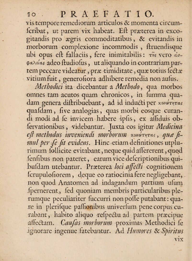 vis temporeremediorum articulos & momenta circium fcribat, ut parem vix habeat. Eft praeterea in exco¬ gitandis pro aegris commoditatibus, & evitandis in morborum complexione incommodis , ftruendisque ubi opus eft fallaciis, fere inimitabilis: ths vero tycLKurLs adeo ftudioius, ut aliquando in contrariam par¬ tem peccare videatur , prae «timiditate, quae totius ledtae vitium fuit, generofiora adhibere remedia non aulus. Methodici ita dicebantur a Methodo, qua morbos omnes tam acutos quam chronicos, in fumma qua¬ dam genera diftribuebant, ad id inducti per xoivaniras quafdam, five analogias, quas morbi eosque curan¬ di modi ad fe invicem habere -ipfis, ex aftiduis ob- lervationibus, videbantur. Juxta eos igitur Medicina eft methodus inveniendi morborum xoiva-nn-ct?, qua Jh- mul per fe fit evidens. Hinc etiam definitiones utplu- rimum lollicite evitabant, neque quid affererent, quod fenfibus non pateret, earum vice defcriptionibus qui- buldarn utebantur. Pr a: ter ea loci affefli cognitionem fcrupulofiorem, deque eo ratiocinia fere negligebant, - non quod Anatomen ad indagandum partium ufum ipernerent, led quoniam membris particularibus ple¬ rumque peculiariter fuccurri non poffe putabant: qua¬ re in pleri Ique paffionibus univerlum pene corpus cu¬ rabant , habito aliquo refpectu ad partem praecipue affectam. Caufas morborum proximas Methodici fe ignorare ingenue fatebantur. Ad Humores & Spiritus vix