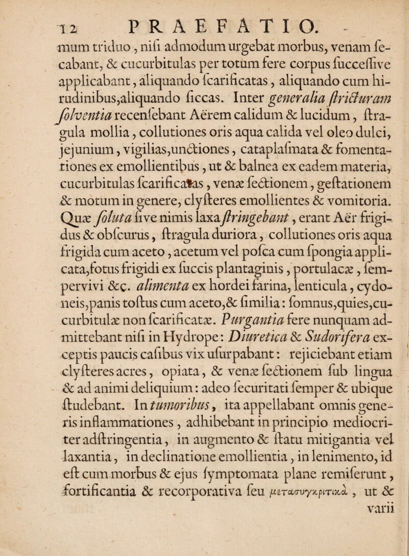 anum triduo, nifi admodum urgebat morbus, venam ie- cabant, & cucurbitulas per totum fere corpus fuccdhve applicabant, aliquando icarificatas, aliquando cum hi¬ rudinibus,aliquando ficcas. Inter generalia (IriBuram folventia recenlebant Aerem calidum & lucidum, ftra- gula mollia, collutiones oris aqua calida vel oleo dulci, jejunium, vigilias,undtiones, cataplafmata & fomenta¬ tiones ex emollientibus, ut & balnea ex eadem materia, cucurbitulas Icarificatas, venae fedtionem, geftationem & motum in genere, clyfteres emollientes & vomitoria. Quas foluta five nimis laxaftringehant, erant Aer frigi¬ dus & obfcurus, ftragula duriora, collutiones oris aqua frigida cum aceto, acetum vel pofca cum fpongia appli¬ cata,fotus frigidi ex fuccis plantaginis, portulacae, fem- pervivi &c. alimenta ex hordei farina, lenticula, cydo- neis,panis toftus cum aceto,& fimilia: fomnus,quies,cu¬ curbitulae nonfcarificatae. Purgantia fere nunquam ad¬ mittebant nifi in Hydrope: Diuretica & Sudorifera qx- ceptis paucis cafibus vix ufurpabant: rejiciebant etiam clyfteres acres, opiata, & venae fe£tionem fub lingua & ad animi deliquium: adeo lecuritati femper & ubique ftudebant. In tumoribus, ita appellabant omnis gene¬ ris inflammationes, adhibebant in principio mediocri¬ ter adftringentia, in augmento & ftatu mitigantia vel laxantia, in declinatione emollientia, in lenimento, id eft cum morbus & ejus fymptomata plane remiferunt, fortificantia & recorporativa feu /^urx^uyxpmxa, , ut Sc varii