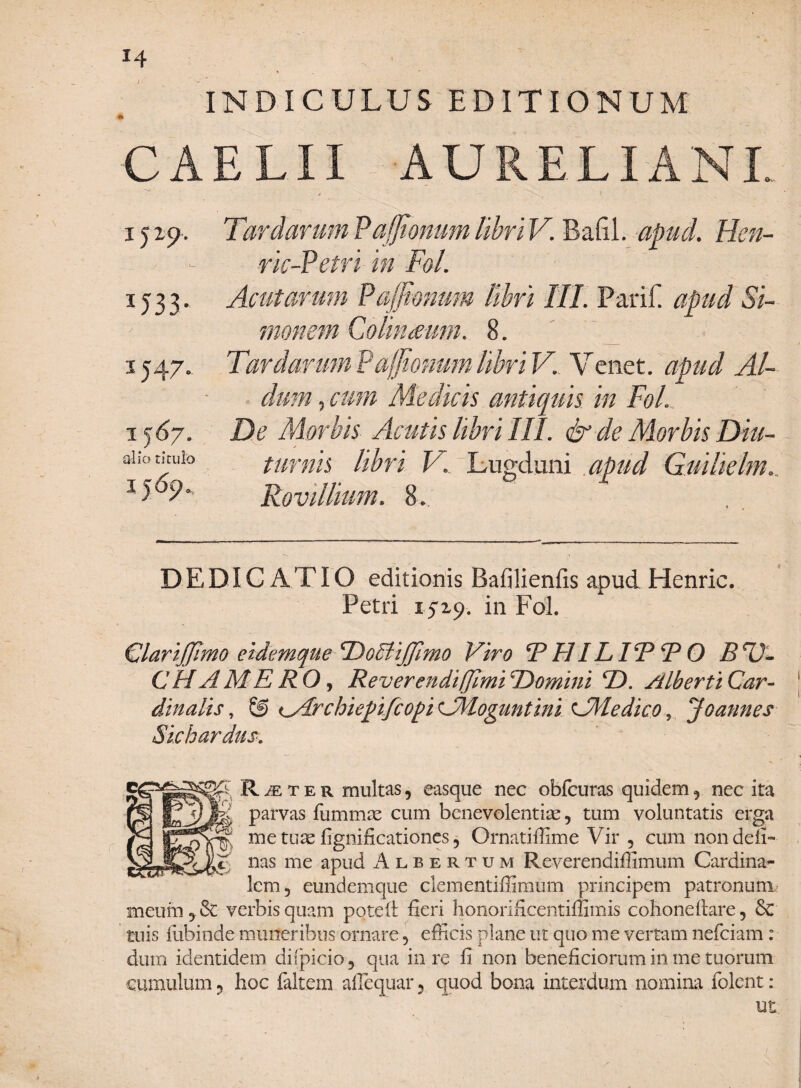 INDICULUS EDITIONUM CAELII AURELIANI. i j zp. Tardarum Pajjionum lihri V. Bafil. apud. Hen- ric-Petri in FoL 1533. Acutarum Pajjionum lihri III. Parif. Si¬ monem ColinMirn. 8. 1547., TardarumPaffionumlihriV. Venet. apud AU dum ? cum Medicis antiquis in FoL, \ 1 De Morbis Acutis lihri III. & de Morbis Diu- DEDICATIO editionis Bafilienfis apud Henric. Petri 1519. in FoL Glarijjimo eidemque ^Doiytijfimo Viro R HIL IT* R O BSJ- CH A MERO, Reverendiffimi TOomini R). Alberti Car¬ dinalis, © iMrchiepifcopi CMoguntini Colle dico, Jo annes Sichardus. R je t e r multas, easque nec obfcuras quidem , nec ita parvas fummte cum benevolentia, tum voluntatis erga ^ me tuse fignificationes, Ornatiffime Vir , cum nondefi- KC nas me apud Albertum Reverendiffimum Cardina¬ lem, eundemque clementiffimum principem patronum meum, & verbis quam pqteft fieri honorificentiffimis cohoneitare, 6c tuis fubinde muneribus ornare, efficis plane ut quo me vertam nefciam: dum identidem diipicio, qua in re fi non beneficiorum in me tuorum cumulum, hoc faltem affequar, quod bona interdum nomina folcnt: ut