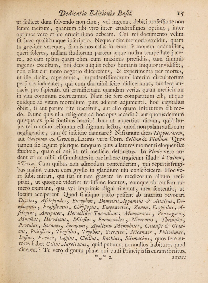 ut fcilicet dum folvendo non fum , vel ingenua debiti profeffione non feram tacitum , quantum tibi viro inter eruditiffimos optimo , inter optimos vero etiam eruditiffimo debeam. Cui rei documento velim fit hrec qualifcunque infcriptio. Neque enim memoria excidit , quam tu graviter vereque, fi quis nos caius in eum fermonem ad dux i fi et, queri foleres , nullam fmdiorum partem aeque nofirra tem peltate jace¬ re , ac eam iplam quam olim cum maximis praefidiis, tum fummis ingeniis excultam, ni fi deus aliquis rebus humanis iniquior invidifiet, non efiet cur tanto negotio difceremus, & experimenta per mortes, ut ille dicit, caperemus , impudenti(limorum interim circulatorum perfonas induentes, qui cum diu nihil fcire didicerimus, tandem au¬ dacia pro fapientia ufi carnificinam quandam verius quam medicinam in vita communi exerceamus. Nam fic fere comparatum efi, ut quo quidque ad vitam mortalium plus adferat adjumenti, hoc capitalius obfit, fi aut parum rite tractetur, aut alio quam inibi tutum efi: mo¬ do. Nunc quis ulla religione ad hoc opus accedit ? aut quotus demum quisque ex ipfis fontibus haurit ? Imo ut appertius dicam, quid hu¬ jus rei omnino reliquum efi: dignum ledtu, quod non palam aufis cum negligentiae, tum & infcitiae damnare? Nifiunum dicas Hippocratemr aut Galenum ex Graecis, Latinis vero Corn. Celfum Sc Plimum. Quos tamen fic legunt plerique tanquam plus allaturos momenti eloquentia: ftudiofo, quam ei qui fit rei medicae deflinatus. In Plinio vero au¬ dent etiam nihil diffimulantes in ore habere tragicum illud: o Coelum, o Terra. Cum quibus non admodum contenderim , qui repertis frugi¬ bus malint tamen cum gryllo in glandium ufu confenefcere. Hoc ve¬ ro fubit mirari, qui fiat ut tam gravate in medicorum album reci¬ piant , ut quosque viderint terfifiime locutos, eamque ob caufam nu¬ mero eximant, qua vel imprimis digni fuerant, mea fententia, ut locum acciperent Quod fi aliquo padto poflent ab interitu revocari Diocles, Afilepiades, Euryphon, Demetrii Appameus & Attaleus, De* mocntus , Erajiflratus, Chryfippus , Empedocles, Zenon, Ero p hilus, A- fclepms, Antipater, Heraclides Tarentinus, Menecrates , Praxagoras, Mnafeas, Eterodicus, Milefius , Parmenides , Niceratus 5 Themifon , Proculus, Soranus, Serapion, Apollonii Memphites, Citienjis & Glau¬ cus^ Philiflion, Thejfalus, Tryphon, Socrates , Nicander , Philotimus, Lujius, Evenor, CaJJius, Clodius, Baebius, Sihmachus, quos fere au- tores habet CAius Aurelianus, quid putamus nonnullos habituros quod dicerent ? Te vero dignum plane qui tanti Principis fis curam fortitus, 2. amare