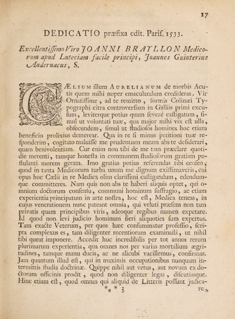 V DEDICATIO praefixa edit. Parif. 1533. t ExcellentlJJhno Viro JO ANNI BR ATL LON Medico- rumapud Luteciam facile principi, Joaunes G.uinteriu$ kMndernacus, S. ■ s . '  • “ ' ' - ■  /E l 1 u m illum Aurelia n u m de morbis Acu¬ tis quem mihi nuper emaculandum credideras. Vir E! • Ornatiffime , ad te remitto , formis Goliniei Ty- pographi citra controveriiam in Galliis primi excu- fum , leviterque potius quam fevere caftigatum , fi» mul ut voluntati tum , qua major mihi vix eft ulla, obfecundem, fimul ut ftudiofos homines hoc etiam beneficio prolixius demerear. Qua in re fi minus petitioni tum re» lponderim, cogitato maluifie me prudentiam meam abste dcfiderari quam benivolentiam. Cur enim non tibi de me tam praeclare quoti¬ die merenti, tamque honefta in communemftudioforum gratiam po- ftulanti morem geram. Imo gratias potius referendas tibi eeofieo, quod in tanta Medicorum turba unum me dignum exifiimaveris, cui opus hoc Ccelii in re Medica olim dariffimi caftigandum , edendum- que committeres. Nam quis non abs te haberi aliquis optet, qui o- mnium dodtorum confenlu, communi hominum fufFragio, ac etiam experientia principatum in arte noftra, hoc eft, Medica teneas, in cujus venerationem nunc pateant omnia, qui veluti pradens non tam privatis quam principibus viris, adeoque regibus numen expetare. Id quod non levi judicio hominum fieri aliquoties fum expertus. Tam exacfte Vetertun, per quos hxc confummatur profeffio, feri- pta complexus es, tam diligenter recentiorum examinafti, ut nihil tibi queat imponere. Accedit huc incredibilis per tot annos rerum plurimarum experientia, qua omnes nos per varias mortalium aegri¬ tudines, tamque manu ducis, ac ne alicubi vacillemus, confirmas. Jam quantum illud eft, qui in maximis occupationibus nunquam in¬ termittis ftudia dodhdnae. Quippe nihil aut vetus, aut novum ex do¬ ctorum officinis prodit , quod non diligenter legas , difeutiasque. Hinc etiam eft, quod omnes qui aliquid de Litteris poliunt judica- l - re* # # 9 • *