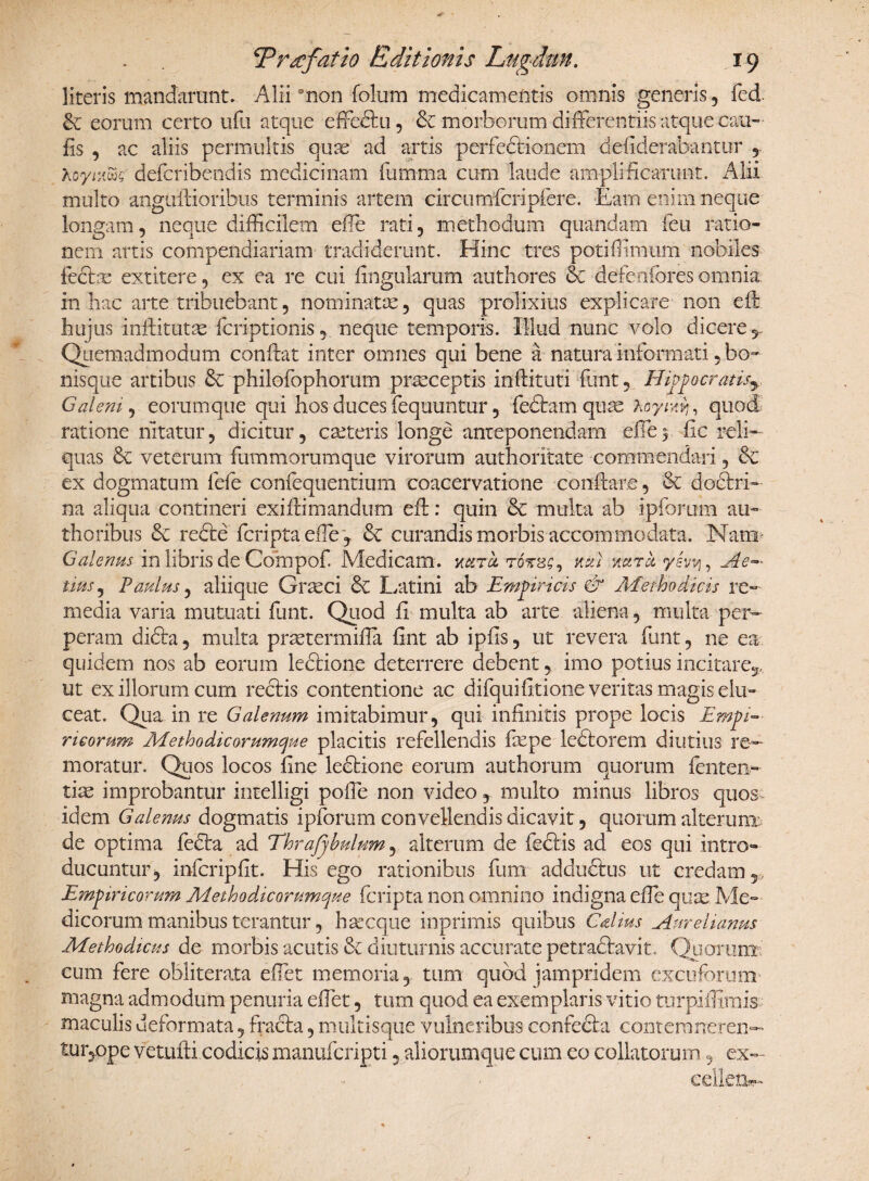 literis mandarunt. Alii0non folum medicamentis omnis generis, fed. & eorum certo ufu atque effeftu, & morborum differentiis atque cau- iis , ac aliis permultis quas ad artis perfectionem defiderabantur , hoymwQ' deferibendis medicinam fumma cum laude amplificarunt. Alii multo angufiioribus terminis artem circiimicripfer e. Eam enim neque longam, neque difficilem effie rati, methodum quandam feu ratio¬ nem artis compendiariam tradiderunt. Hinc tres potiffimum nobiles fedte extitere, ex ea re cui lingularum authores & defenfores omnia in hac arte tribuebant 5 nominatas, quas prolixius explicare non effi hujus inftitutse feriptionis, neque temporis. Illud nunc volo dicere,.. Quemadmodum confiat inter omnes qui bene a natura informati , bo» nisque artibus & philofophorum prasceptis inftituti funt, Hippocratis^ Galeni, eorum que qui hos duces fequuntur, fedtam qu as Aoy/rij, quod ratione nitatur, dicitur, casteris longe anteponendam die$ fic reli¬ quas & veterum fummorumque virorum authoritate commendari, & ex dogmatum fefe confequentium coacervatione conftar.e, & doctri¬ na aliqua contineri exiftimandu-m efi: quin 6c multa ab ipforum au- thoribus & recte feriptaefie , & curandis morbis accommodata. Nani' Galenus in libris de Compof. Medicam, xktci totss, neti uarct yevy, Ae~ tius, Paulus, aliique Grteci & Latini ab Empiricis & Methodicis re¬ media varia mutuati funt. Quod fi multa ab arte aliena, multa per¬ peram dicta, multa prastermifia fint ab ipfis, ut revera funt, ne ea quidem nos ab eorum ledtione deterrere debent, imo potius incitare,., ut ex illorum cum rectis contentione ac difquifitione veritas magis elu¬ ceat. Qua in re Galenum imitabimur, qui infinitis prope locis Empi¬ ricorum Methodicorumcjue placitis refellendis faspe ledtorem diutius re¬ moratur. Quos locos fine ledtione eorum amborum quorum fenten- tias improbantur intelligi poffie non video, multo minus libros quos- idem Galenus dogmatis ipforum convellendis dicavit, quorum alterunx de optima fedta ad Thrajjhulum, alterum de febtis ad eos qui intro¬ ducuntur, infcripfit. His ego rationibus fum addudtus ut credam 5> Empiricorum Methodicorumque feripta non omnino indigna efie quas Me¬ dicorum manibus terantur, haseque inprimis quibus Calius Aurelianus Methodicus de morbis acutis & diuturnis accurate petradtavit. Quorum cum fere obliterata effiet memoria, tum quod jampridem excuforum magna admodum penuria effiet, tum quod ea exemplaris vitio turpiilimis maculis deformata, fracla, multisque vulneribus confecta conterarteren— tuijOpe vetufti codicis manuferigti 5 aliorumque cum eo collatorum, ex— eelletfc-