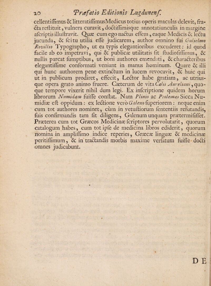 ■%o Tr^fatio Editionis Lugdunenf. cellentiflimus & litteratiffimusMedicus totius operis maculas delevit, fra- dta reftituit , vulnera curavit, doctifiimisque annotatiunculis in margifre afcriptis illuftravit. Qua; cum ego naftus effem , eaque Medicis & ledtu jucunda, & fcitu utilia effe judicarem, author omnino fui Gulielmo Rovillio Typographo, ut ea typis elegantioribus excuderet: id quod facile ab eo impetravi, qui & publica; utilitatis fit fbudiofifiimus, & nullis parcat fumptibus, ut boni authores emendati, charadteribus elegantiffime conformati veniant in manus hominum. Quare & ilii qui hunc authorem pene extindtum in lucem revocavit, & huic qui ut in publicum prodiret, effecit, Ledtor habe gratiam, ac utrius- qtie opera grato animo fruere. Caeterum de \\tnCdii Aureliam ,quo« que tempore vixerit nihil dum legi. Ex inferiptione quidem horum librorum Numidam fuifie conflat. Nam Plinio ac Ptolemao Sicca Nu¬ midiae eil oppidum: ex ledtione vero Galeno fuperiorem: neque enim cum tot authores nominet, cimi in vetuiliorum fententiis refutandis, fuis confirmandis tam fit diligens, Galenum unquam praetermrfiffet. Praeterea cum tot Graecos Medicinae feriptores pervolutarit, quorum catalogum habes, cum tot ipfe de medicina libros ediderit, quorum nomina in ampliffimo indice reperies, Graecse linguae & medicinae peritifiimum, Sc in tractandis morbis maxime verfatum fuifie dodti amnes judicabunt. * x D E