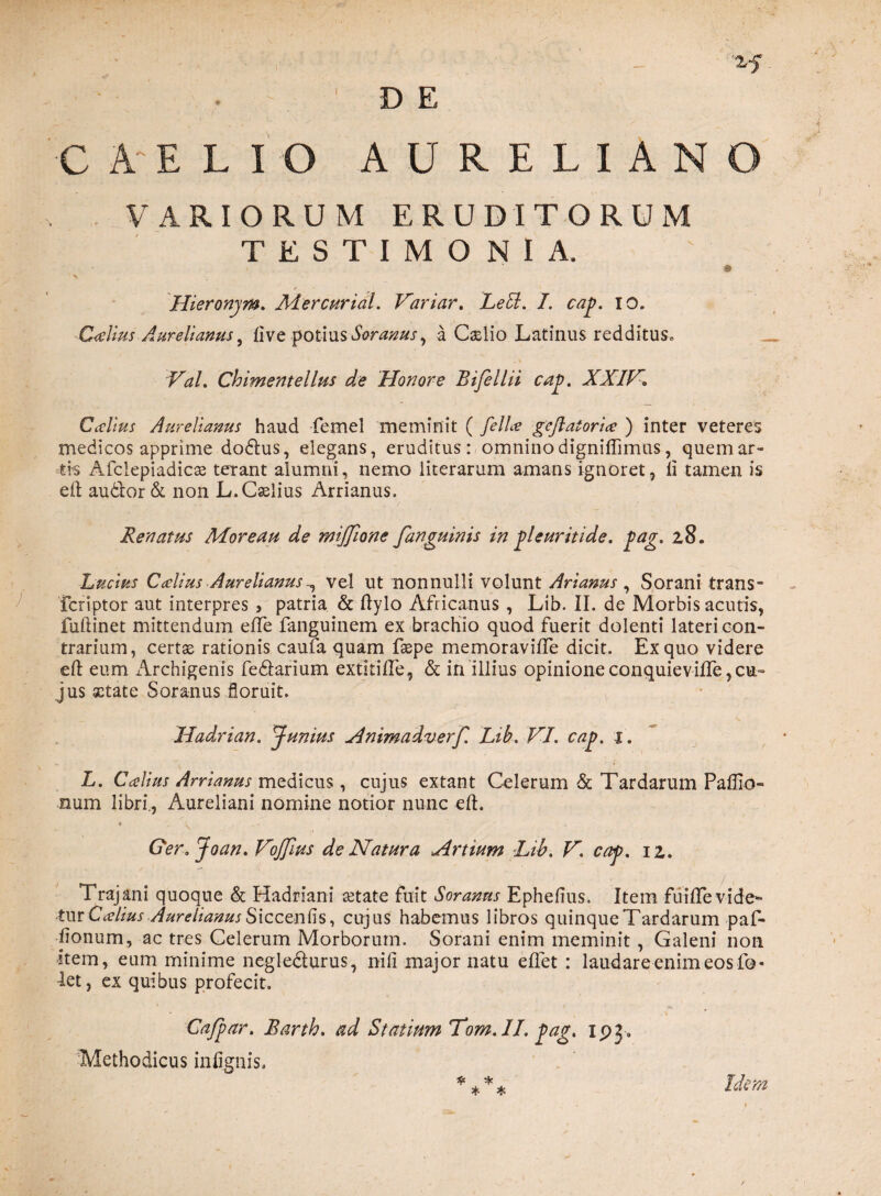 C A*E L I O D E AURELIANO VARIORUM ERUDITORUM TESTIMONIA. v Hieronjm. JMercurial. Variar. LeU. I. cap. io. Calius Aurelianus ^ live potius Soranus, a Caslio Latinus redditus* Val. Chimentellus de Honore Bifellii cap. XXIV. C alius Aurelianus haud femel meminit ( fella geflatoria ) inter veteres medicos apprime dodlus, elegans, eruditus: omnino digniffimus, quem ar¬ tis Afclepiadicas terant alumni, nemo iiterarum amans ignoret, ii tamen is eft audior & non L.Caslius Arrianus. Renatus More au de mijjione fanguinis in gleuritide. pag. 28. Lucius Calius Aurelianusvel ut nonnulli volunt Arianus , Sorani trans- fcriptor aut interpres , patria & ftylo Africanus , Lib. II. de Morbis acutis, fuftinet mittendum efle fanguinem ex brachio quod fuerit dolenti lateri con¬ trarium, certse rationis caufa quam faspe memoraviile dicit. Ex quo videre eft eum Archigenis fedlarium extitifte, & in illius opinione conquiev ille ,CU jus sctate Soranus floruit. Hadrian. Junius Animadverf. Lib. VI. cap. 1. L. C alius Arrianus medicus, cujus extant Celerum & Tardarum Paffio- num libri,, Aureliani nomine notior nunc eft. < , 11 .» Ger.Joan. Vijfius de Natura Artium Lib. V. cap. 12. Trajani quoque & Hadriani retate fuit Soranus Ephefius. Item fuifte vide¬ tur Calius Aurelianus Sicceniis, cujus habemus libros quinque Tardarum paf- iionum, ac tres Celerum Morborum. Sorani enim meminit, Galeni non item, eum minime negle&urus, nili major natu effet : laudare enim eos fo« let, ex quibus profecit. Cafpar. Barth. ad Statium Tom. II. pag. ipg. Methodicus inlignis. **** Idem