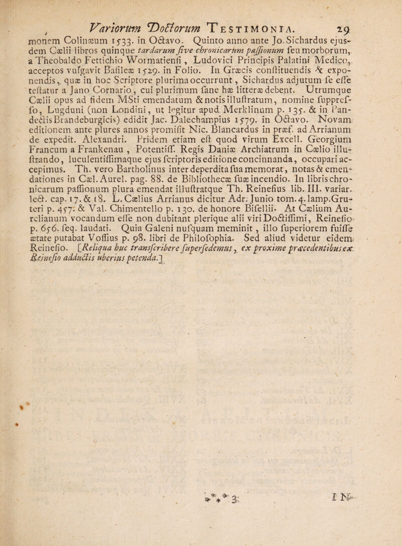 monem Colinasum 15-33. in Odlavo. Quinto anno ante Jo.Sichardus ejus¬ dem Cselii libros quinque tardarum jlve chronicarum pajfionum fenmorbprum, a Theobaldo Fettichio Wormatienli , Lndovici Principis Palatini Medico,, acceptos vufgavit Bafileae 15*29. in Folio. In Graecis conftituendis expo¬ nendis, quae in hoc Scriptore plurima occurrunt, Sichardus adjutum fe elfe teftatur a Jano Cornario, cui plurimum fane has litterae debent. Utrumque Caelii opus ad fidem MSti emendatum & notis illuftratum, nomine fuppref- fo, Lugduni (non Londini, ut legitur apud Merklinum p. 135-. & in Pan- de&isBrandeburgicis) edidit Jac. Dalechampius 15-79. Odlavo. Novam editionem ante plures annos promifit Nic. Blancardus in praefi adArrianum de expedit. Alexandri. Pridem etiam eft quod virum Excel 1. Georgium Francum a Frankenau , PotentiiT. Regis Danise Archiatrum in Caelio illu- fbando, luculentiffimaque ejus fcriptoris editione concinnanda, occupari ac¬ cepimus. Th. vero Bartholinus inter deperditafua memorat , notas & emen¬ dationes in Cael. Aurei, pag. 88. de Bibliothecas fuse incendio. In librischro- nicarum paffionum plura emendat iliuftratqne Th. Reinefius lib. III. variar. lech cap. 17. & [8, L. Caelius Arrianus dicitur Adr. Junio tom.4. lamp.Gru- teri p. 45-7. & Val. Chimentello p. 130. de honore Bifellii* At Caelium Au¬ relianum vocandum efife non dubitant plerique alii viri Dodiflimi, Reinefio p. 65-6. feq. laudati. Quia Galeni nufquam meminit , illo fuperiorem fuiffe state putabat Voffius p. 98. libri de Philofophia. Sed aliud videtur eidem Reinefio. [_Reliqua huc transfcribere fuperfedemus, ex proxime procedentibus.ex Reinefio adduci is uberius petenda.3