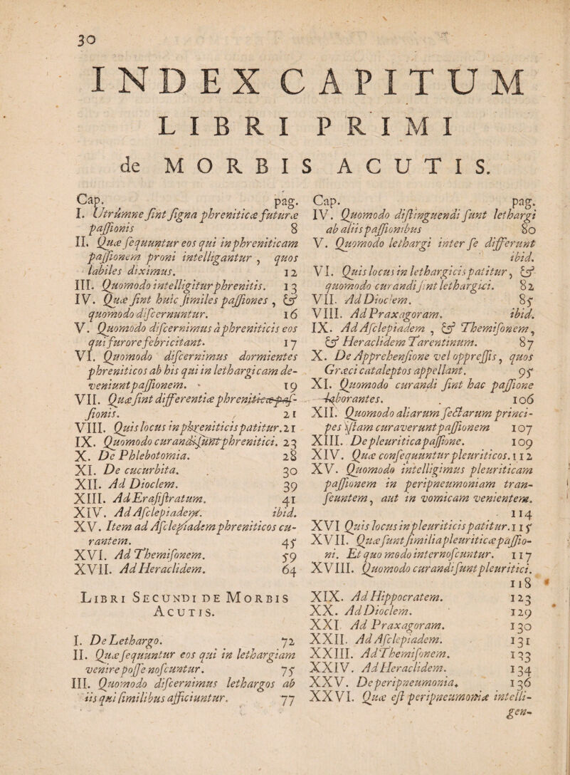 \ 3 o I N C APIT U LIBRI PRIMI de MORBIS ACUTIS. Cap. pag. I. UtrumneJintfigna phreniticafutura pajfionis 8 II. Qua fequuntur eos qui in phreniticam pajfionem proni intelltgantur , quos labiles diximus. 12 III. Quomodo intelligiturphrenitis. 13 IV. Qua jint huic jimiles pajjiones , & quomodo difc emuntur. 16 V. Quomodo difc emimus a phreniticis eos qui furore febricitant* 17 VI. Qiiomodo difc emimus dormientes phreniticos ab his qui in lethargicam de¬ veniunt pajfionem.  19 VII. Quafmt differentiaephrenitkxepff- fonis. , 21 VIII. Quis locus in phreniticis patitur. 2 r IX. Quomodo cur an dijuntphrenitici. 23 X. De Phlebotomia. 28 XI. hde cucurbita. . 30 XII. Ad Dioclem. 39 XIII. AdErajiftratum. 41 XIV. AdAfclepiadent. ibid. XV. Item ad Afclefiademphreniticos cu¬ rantem. 4? XVI. AdThemifonem. 5-9 XVII. Ad Heraclidem. 6 4 Libri Secundi de Morbis Acutis. I. De Lethargo. 72 II. Quafequuntur eos qui in lethargiam venire pojfe nofeunt ur. 77 III. Quomodo difeernimus lethargos ab iis qui fimilibus afficiuntur. 77 Cap. pag. IV. Quomodo di [Unguendi funt lethargi ab aliispajfonibus 80 V. Quomodo lethargi inter fe differunt ibid. VI. Quis locus in lethargicis patitur, & quomodo curandi jint lethargici. 8 2 VII. AdDioclem. 2$ VIII. Ad Praxagoram. ibid. IX. AdAfclepiadem , Themifonem, CjP Heraclidem \Tarentinum. 8 7 X. De Apprehenfone vel oppreffis, Graci cataleptos appellant. XI. Quomodo curandi fini hac pajfione Tffiborantes. . 106 XII Quomodo aliarum fedtarum princi¬ pes Viam curaverunt pajfionem 107 XIII. Depleuriticapajfione. 109 XIV. confequunturpleuriticos. 112 XV. Quomodo ihtelligimus pleuriticam pajfionem in peripneumoniam tran- feuntem, /’# vomicam venientem. .114 XVI Quis locus inpleuriticis patitur, nq X VII. fi.milia pleuriticapajfio- ni. Et quo modo inter nofcuntur. 117 X VIII. Quomodo curandi funtpleuritici. 118 XIX. Ad Hippocratem. XX. Ad Dioclem. XXI A/ Praxagoram. XXII. Afclepiadem. XXIII. AdThemifonem. XXIV. Ad Pier ac It dem. XXV. Deperipneumonia«. I23 129 130 133 *34 136 XXVI. ejl peripneumottix intelli- gen-