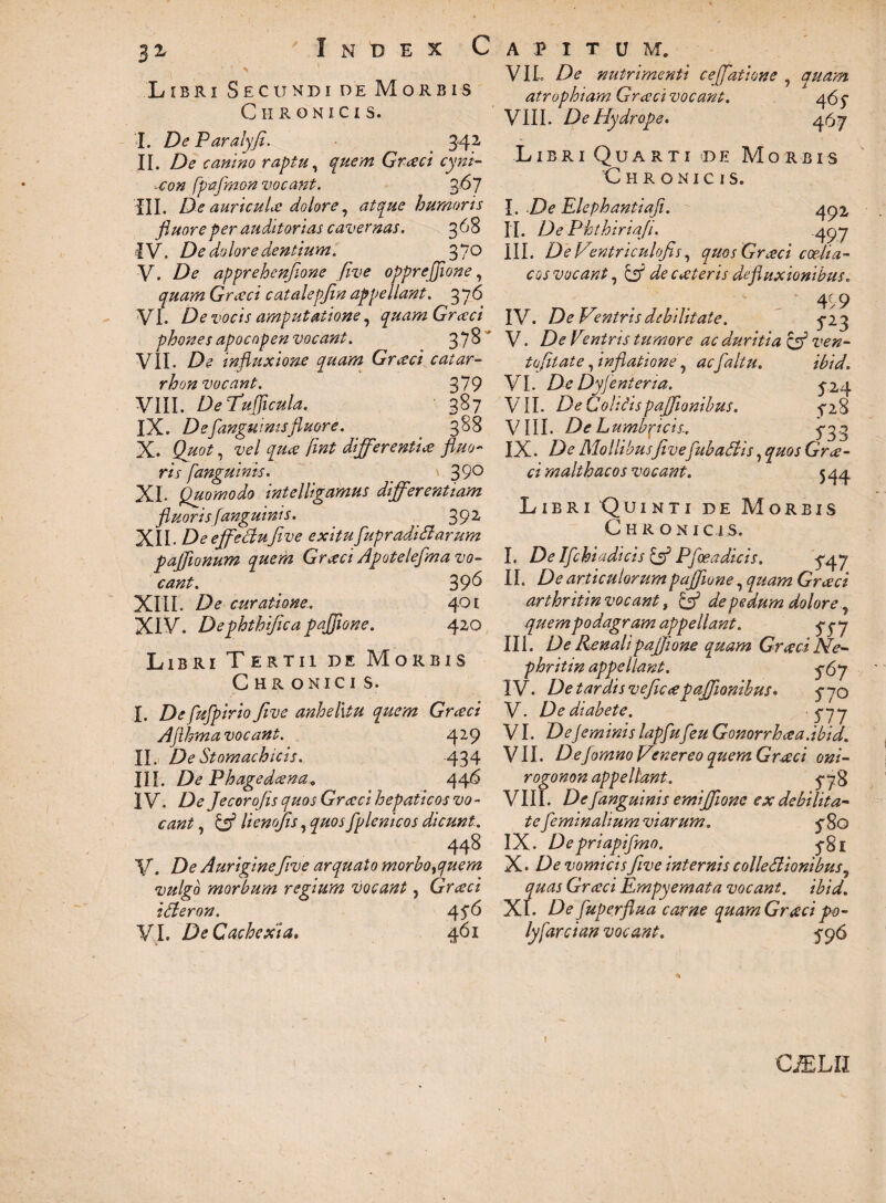 $z Index C Libri Secundi de Morbis Chronicis. I. De Paralyfi. 342 II. De canino raptu, quem Grceci cyni- Mfo# fpafmon vocant. 2>6j III. De auricuLe dolore, humoris fluore per auditorias cavernas. 368 IV. De dolore dentium. 370 V. apprehenflone five opprejjione, quam Graeci catalepjin appellant. 376 VI. De vocis amputatione, quam Grceci phones apocopen vocant. 37^ VII. De influxione quam Grceci catar- rhon vocant. 3*79 VIII. DeTufflcula. 387 IX. De [anguinisfluore. . 388 X. /£»* differentia fluo¬ ris fanguinis. _ \ 39° XI. Quomodo intelligamus differentiam fluoris fanguinis. 392, XII. De effectu five exitu [upradiSlarum paffionum quem Grecci Apotelefma vo¬ cant. 396 XIII. De curatione. 401 XIV. Dephthifica pafiione. 420 Libri Tertii de Morbis C hr onici s. |. fufpirio five anhelitu quem Grceci Aflhma vocant. 429 II. De Stomachicis. 434 III. De Phagedcena. 446 IV. De Jecorofis quos Graci hepaticos vo¬ cant , & lienofis, quos fplenicos dicunt. 448 V. De Auriginefive arquato morbotfuem vulgo morbum regium vocant, Grceci ifteron. 45-6 VI. De Cachexia. 461 A P I T U M. VIL De nutrimenti cejfiatione , quam atrophiam Grceci vocant. a6$ VIII. De Hydrope. 467 Libri Quarti de Morbis Chronicis. I. De Elephantiafi. 492 II. De Phthiriafi. .497 III. DeVentriculofis, quos Grceci coelia¬ cos vocant, £3? deciteris defluxionibus. * 479 IV. De Ventris debilitate. ^23 V. De Ventris tumore ac duritia & ven- tofit at e, inflatione, ac [altu. ibid. VI. De Dyjenteria. ^24 VII. De Colicispaflionibus. 28 VIII. De Lumbfiicis.. 5-33 IX. De Mollibusfivefubadlis, quos Grce¬ ci malthae os vocant. 5 44 Libri Quinti de Morbis Chroni c 1 s. I. De Ifchiadicis & Pfoeadicis. ^47 II. De articulorumpajjione, quam Grceci arthritin vocant, Q de pedum dolore 7 quem podagram appellant. qqy III. De Renali pajfione quam Grceci Ne- phritin appellant. ^67 IV. De tardis veficcepajfionibus. 5-70 V. De diabete. '5*77 VI. De feminis lapfu[eu Gonorrhaa.ibid. VII. Defomno Venereo quem Grceci oni- rogonon appellant. ^78 VIII. De fanguinis emijfionc ex debilita¬ te feminalium viarum. <p 80 IX. Depriapifmo. 5-81 X. De vomicis five internis colleflionibus, quas Grceci Empyemata vocant, ibid. XI. De fuperflua carne quam Grceci po- lyfarcian vocant. ^96 I CjELII