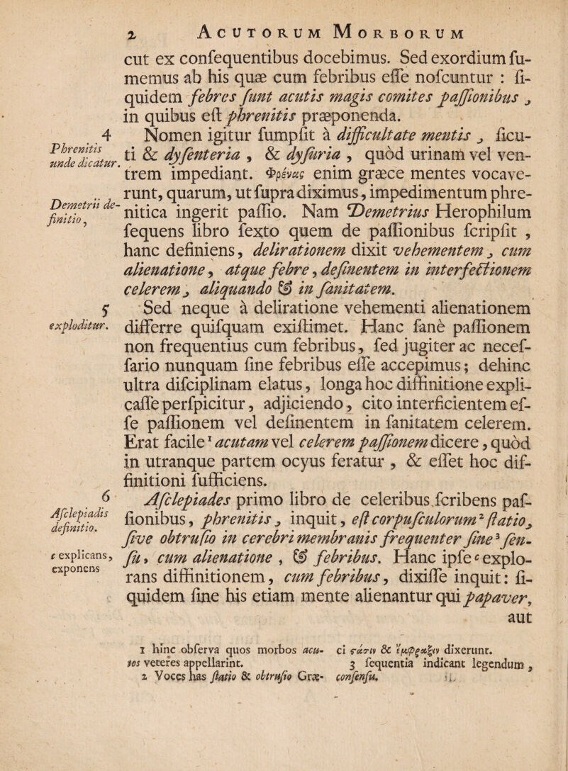 . 4 Phrenitis unde dicatur Demetrii de¬ finitio ? exploditur. 6 Afclepiadis definitio. c explicans, exponens i Acutorum Morborum cut ex confequentibus docebimus. Sed exordium fu¬ memus ab his quae cum febribus effe nofcuntur : fi- quidem febres funt acutis magis comites paffionibus in quibus eft phrenitis praeponenda. Nomen igitur fumpfit a difficultate mentis ficu- ti & dyfinteria , & dyfuria , quod urinam vel ven- ' trem impediant, enim graece mentes vocave¬ runt, quarum, ut fupra diximus, impedimentum phre-  nitica ingerit pallio. Nam ‘Demetrius Herophilum fequens libro fexto quem de pailionibus fcripfit , hanc definiens, delirationem dixit vehementem cum alienatione, atque febre, definentem in interfectionem celerem j aliquando & in fanitatem. Sed neque a deliratione vehementi alienationem differre quifquam exiftimet. Hanc fane paflionem non frequentius cum febribus, fed jugiter ac necef- fario nunquam fine febribus effe accepimus; dehinc ultra difciplinam elatus, longa hoc diffinitione expli- cafle perfpicitur, adjiciendo, cito interficientem ef¬ fe paflionem vel definentem in fanitatem celerem. Erat facile1 acutam vel celerem paffionem dicere, quod in utranque partem ocyus feratur , & eflet hoc dif¬ finitioni fufficiens. Afclepiades primo libro de celeribus fcribens paf- fionibus, phrenitis 3 inquit, eft corpufculorumJ ftatiOj, five obtrufio in cerebri membranis frequenter fine ifien- fu, cum alienatione , & febribus. Hanc ipfe c explo¬ rans diffinitionem, cum febribus, dixifle inquit: fi- quidem fine his etiam mente alienantur qui papaver, aut 1 hinc obferva quos morbos acu- cl rctru 8c epopgsifyv dixerunt. tos veteres appellarim. 3 fequentia indicant legendum