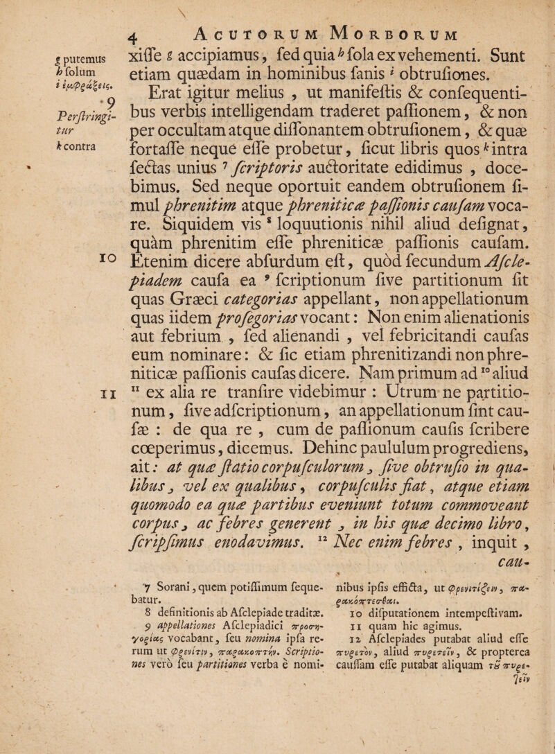 xiffe i accipiamus, fed quia h fola ex vehementi. Sunt etiam quaedam in hominibus fanis * obtrufiones. Erat igitur melius , ut manifeftis & confequenti- bus verbis intelligendam traderet paffionem, & non per occultam atque diffamantem obtrufionem, & quae fortafle neque efle probetur, ficut libris quoskintra feclas unius 7 ficriptoris auctoritate edidimus , doce¬ bimus. Sed neque oportuit eandem obtrufionem fi- mul phrenitim, atque phrenitica paffionis caujam voca¬ re. Siquidem vis 8 loquutionis nihil aliud defignat, quilm phrenitim efle phreniticae paffionis caufam. Etenim dicere abfurdum elt, quod fecundum Afcle- piadem caufa ea * fcriptionum five partitionum fit quas Graeci categorias appellant, non appellationum quas iidem profegoriasxocant: Non enim alienationis aut febrium , fed alienandi , vel febricitandi caufas eum nominare: & fic etiam phrenitizandi non phre¬ niticae paffionis caufas dicere. Nam primum ad10 aliud 11 ex alia re tranfire videbimur : Utrum ne partitio¬ num , five adfcriptionum, an appellationum fint cau- fae : de qua re , cum de paflionum caufis fcribere coeperimus, dicemus. Dehinc paululum progrediens, ait .• at qua ftatio corpufculorum, five obtrufio in qua¬ libus vel ex qualibus, corpuf culis fiat, atque etiam quomodo ea qua partibus eveniunt totum commoveant corpus j ac febres generent , in his qua decimo libro, ficripfimus enodavimus. 12 Nec enim febres , inquit , cau- # ' V • • 7 Sorani 3 quem potiflTimum feque- nibus ipfis effida, ut <ppemt£tv} ara¬ batur. g otK ott retrO ceu 8 definitionis ab Afclepiade traditse. io difputationem intempeftivam. 9 appellationes Afclepiadici vrporii quam hic agimus. yo%iu$ vocabant3 feu nomina ipfa re- iz Afclepiades putabat aliud efle rum ut <pg£vl?tv, TTccgaxoTrTr/v. Scriptio- aliud 7rvge7-s7v 3 dc propterea nes vero feu partitiones verba e nomi- caudam efie putabat aliquam tS . '