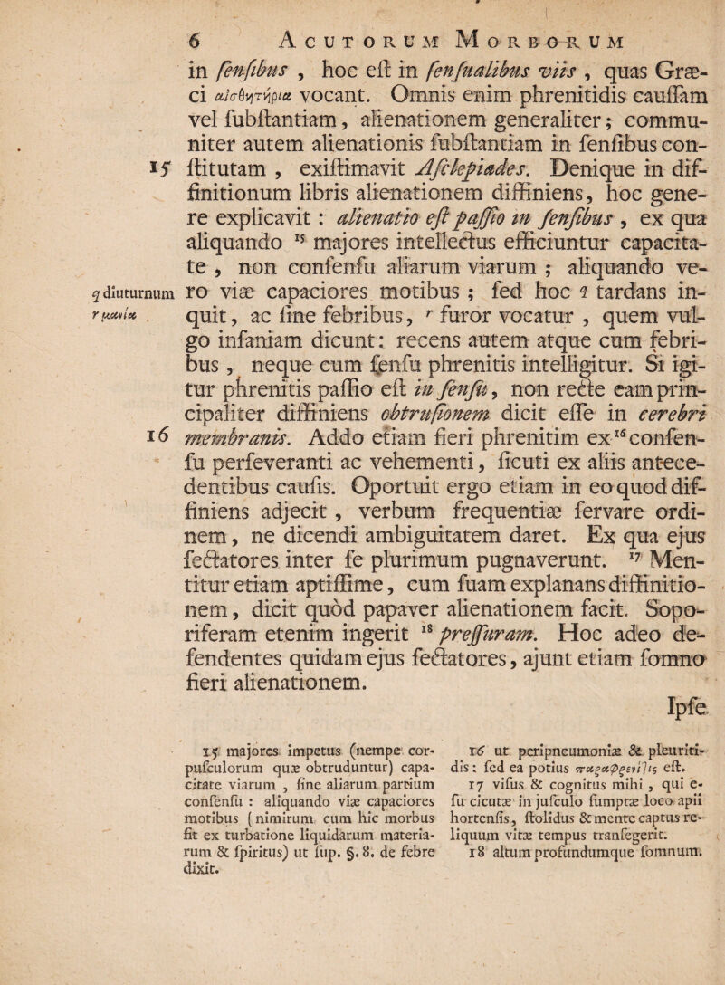 in fenfibus , hoc eft in fenfualibus viis , quas Grae¬ ci ah^TVifia vocant. Omnis enim phrenitidis cauflam vel fubftantiam, alienationem generaliter; commu¬ niter autem alienationis fubftantiam in fenfibus con- 15' ftitutam , exiftimavit A fi kftade-s. Denique in dif¬ finitionum libris alienationem diffiniens, hoc gene¬ re explicavit: alienatio eft paffio m fenfibus , ex qua aliquando  majores intelleftus efficiuntur capacita¬ te , non confenfu aliarum viarum ; aliquando ve- 2 diuturnum ro viae capaciores motibus ; fed hoc 1 tardans in- f ^tocyiec quit, ac fine febribus, r furor vocatur , quem vul¬ go infernam dicunt: recens autem atque cum febri¬ bus , neque cum fenfu phrenitis intelligitur. Si igi¬ tur phrenitis paffio eft m fenfu, non rede eam prin¬ cipaliter diffiniens obtrufionem dicit efle in cerebri 16 membranis. Addo etiam fieri phrenitim ex15 confen¬ fu perfeveranti ac vehementi, ficuti ex aliis antece¬ dentibus caufis. Oportuit ergo etiam in eo quod dif¬ finiens adjecit, verbum frequentiae fervare ordi¬ nem , ne dicendi ambiguitatem daret. Ex qua ejus feftatores inter fe plurimum pugnaverunt. 17 Men¬ titur etiam aptiffime, cum fuam explanans diffinitio¬ nem , dicit quod papaver alienationem facit. Sopo¬ riferam etenim ingerit 18 prejfuram. Hoc adeo de¬ fendentes quidam ejus fedatores, ajunt etiam fomno fieri alienationem. Tf majores impetus (nempe cor* pufculorum quae obtruduntur) capa¬ citate viarum , fine aliarum partium confenfu : aliquando vise capaciores motibus (nimirum cum hic morbus fit ex turbatione liquidarum materia¬ rum & fpiritus) ut fup. §. 8. de febre CllXl t. 16 ut peripneumoniae & pleuriti- dis; fed ea potius 7roi0oc.<pgsv'i1t$ eft. 17 vifus & cognitus mihi , qui e- fu cicutae in jufculo lumptae loco apii hortenfis, ftolidus & mente captus re¬ liquum vitae tempus tranfegerit. 18 altum profundumque fomnum. r