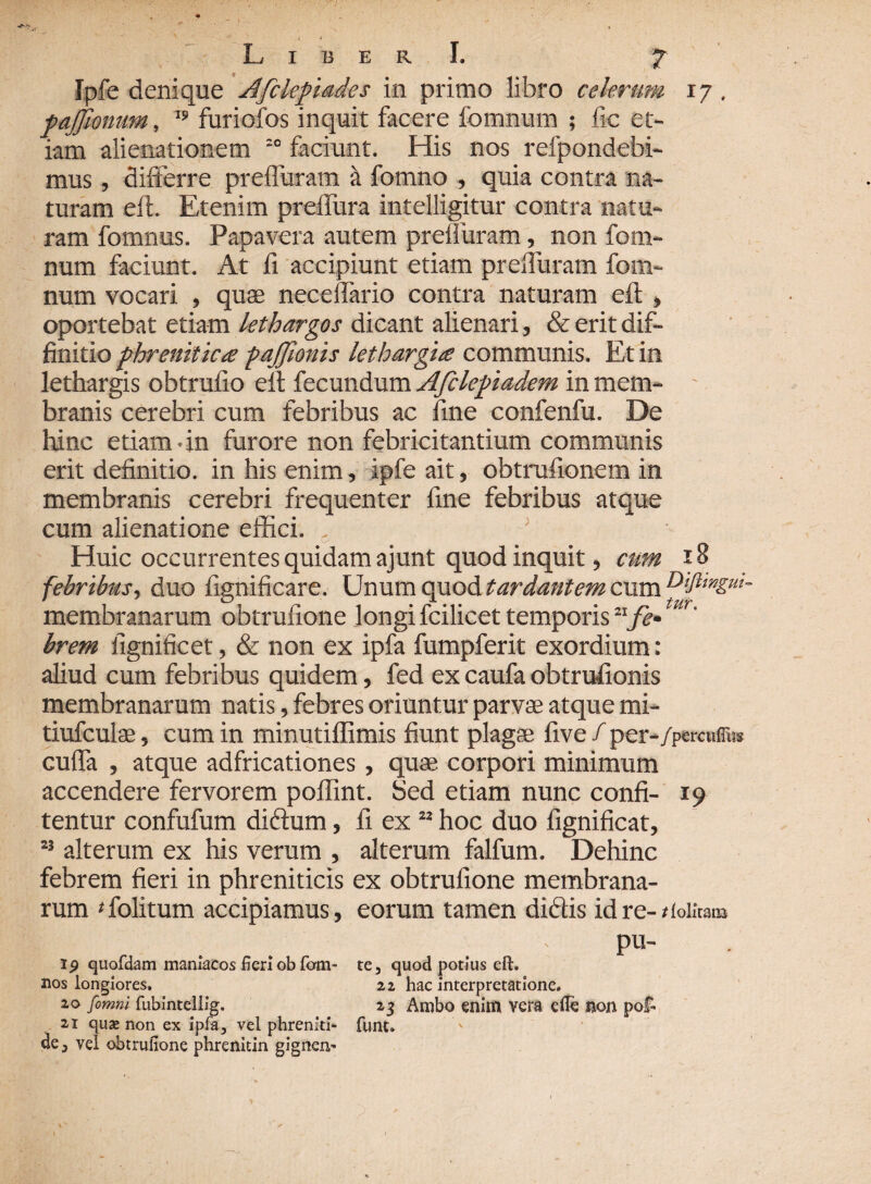 < LiberI. 7 Ipfe denique Afckpiades in primo libro celerum 17 . pajjhntm, 19 furiofos inquit facere fomnum ; fic et¬ iam alienationem :o faciunt. His nos refpondebi- mus, differre prefiuram h fomno , quia contra na¬ turam eft. Etenim prelfura intelligitur contra natu¬ ram fomnus. Papavera autem prelluram, non fom¬ num faciunt. At fi accipiunt etiam prelluram fom¬ num vocari , quae neceffario contra naturam eft , oportebat etiam lethargos dicant alienari, deerit dif¬ finitio phrenitica pajjionis lethargia communis. Et in lethargis obtrufio eft fecundum Afclepiadem in mem¬ branis cerebri cum febribus ac fine confenfu. De hinc etiam • in furore non febricitantium communis erit definitio, in his enim, ipfe ait, obtrufionem in membranis cerebri frequenter fine febribus atque cum alienatione effici. Huic occurrentes quidam ajunt quod inquit, cum 18 febribus, duo fignificare. Unum quod tardantem cum membranarum obtrufione longi fcilicet temporis11 fe- m' brem fignificet, & non ex ipfa fumpferit exordium: aliud cum febribus quidem, fed ex caufa obtruftonis membranarum natis, febres oriuntur parvae atque mi- tiufculse, cum in minutiflimis fiunt plagae five /per-/pcrcuffi» cuffa , atque adfricationes, quae corpori minimum accendere fervorem poflint. Sed etiam nunc confi- 19 tentur confufum didum, fi ex ” hoc duo fignificat, 13 alterum ex his verum , alterum falfum. Dehinc febrem fieri in phreniticis ex obtrufione membrana¬ rum * folitum accipiamus, eorum tamen didis id re- t lolicatB . - v - pu- ip quofdam maniacos fieri ob fom- te3 quod potius eft. nos longiores. 22 hac interpretatione. 20 [omni fubintellig. . 23 Ambo enim vera efle non pof. 21 quas non ex ipfa, vel phreniti- funt» de 3 vel obtrufione phrenitin gignen- 1 ’ 1