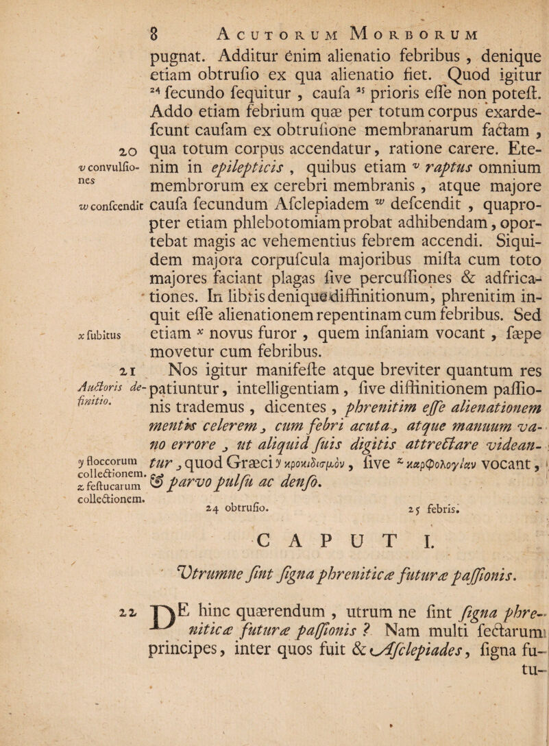 20 v convulfio- n es w confcendk # fubitus 21 A udioris de¬ finitio. y floccorum colle&ionem. ^feftucarum collectionem. pugnat. Additur enim alienatio febribus , denique etiam obtrufio ex qua alienatio fiet. Quod igitur 24 fecundo fequitur , caufa 25 prioris elTe non potefl. Addo etiam febrium quas per totum corpus exarde- fcunt caufam ex obtruiione membranarum fadlam , qua totum corpus accendatur, ratione carere. Ete¬ nim in epilepticis , quibus etiam v raptus omnium membrorum ex cerebri membranis , atque majore caufa fecundum Afclepiadem w defcendit , quapro¬ pter etiam phlebotomiam probat adhibendam, opor¬ tebat magis ac vehementius febrem accendi. Siqui¬ dem majora corpufcula majoribus milia cum toto majores faciant plagas five percuffiones & adfrica- tiones. In libi is deniquediffinitionum, phrenitim in¬ quit elfe alienationem repentinam cum febribus. Sed etiam * novus furor , quem infaniam vocant, faepe movetur cum febribus. Nos igitur manifelte atque breviter quantum res patiuntur, intelligentiam, five diffinitionem paffio- nis trademus, dicentes, phrenitim ejfe alienationem mentis celerem cum febri acuta, atque manuum va¬ no errore ut aliquid fuis digitis at tre Et are videan¬ tur j quod Graeci y npomSar^ov, uve s mpcpotoyiav vocant, ' & parvo pulfk ac denfo. 24 obtrufio. 25 febris. CAPUT I. Vtrumne fint Jigna phrenitica futura pajfionis. zz T\E hinc quaerendum , utrum ne fint figna phre- nitica futura paflonis ? Nam multi feftarum principes, inter quos fuit & ^Afclepiades, figna fu- tu-