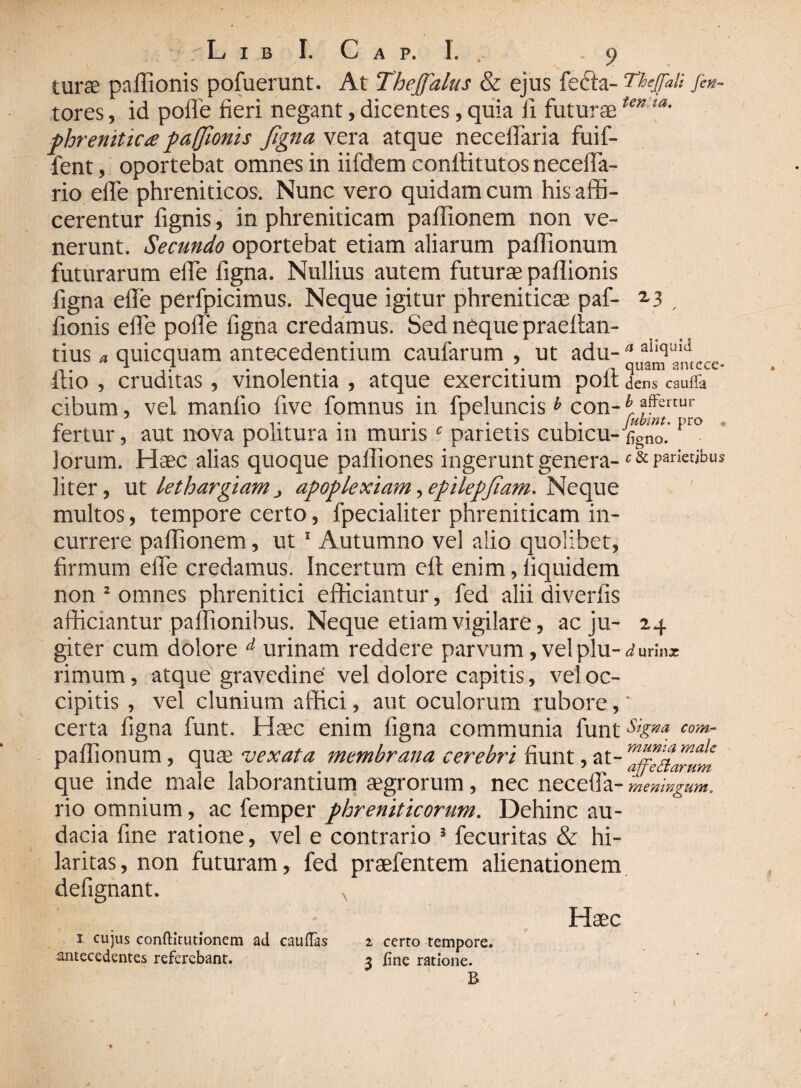turse pafiionis pofuerunt. At Theffalus & ejus fedta- Thejfali fin- tores, id poffe fieri negant, dicentes, quia ii futuraetentia• phrenitica paffionis figna vera atque neceflaria fuif- fent, oportebat omnes in iifdem conftitutos neceffa- rio efie phreniticos. Nunc vero quidam cum his affi¬ cerentur fignis, in phreniticam paffionem non ve¬ nerunt. Secundo oportebat etiam aliarum paffionum futurarum efie figna. Nullius autem futurae paflionis figna efie perfpicimus. Neque igitur phreniticae paf- 2.3 , fionis efie poffe figna credamus. Sed neque praettan- tius a quicquam antecedentium caufarum , ut adu- “ itio , cruditas, vinolentia , atque exercitium poit dens cauffa cibum, vel manlio five fomnus in fpeluncisb con- br ?ffertur fertur, aut nova politura m muris c parietis cubicu-figno. lorum. Haec alias quoque paffiones ingerunt genera- parietibus liter, ut lethargiamj apoplexiam,epilepfiam. Neque multos, tempore certo, fpecialiter phreniticam in¬ currere paffionem, ut 1 Autumno vel alio quolibet, firmum effe credamus. Incertum eft enim, liquidem non 2 omnes phrenitici efficiantur, fed alii diverfis afficiantur paffionibus. Neque etiam vigilare, ac ju- 24 giter cum dolore d urinam reddere parvum, vel plu-^urinx rimum, atque gravedine vel dolore capitis, vel oc¬ cipitis , vel clunium affici, aut oculorum rubore, * certa figna funt. Haec enim figna communia funt%^ com- paffionum, quae vexata membrana cerebri fiunt, at- Zffedarum que inde male laborantium aegrorum, nec necefla- meningum, rio omnium, ac femper phreniticorum. Dehinc au¬ dacia fine ratione, vel e contrario s fecuritas & hi¬ laritas , non futuram, fed praefentem alienationem defignant. x Haec 1 cujus conftit ut Ionem ad caulTas antecedentes referebant. 2 certo tempore. 3 fine ratione. B 1