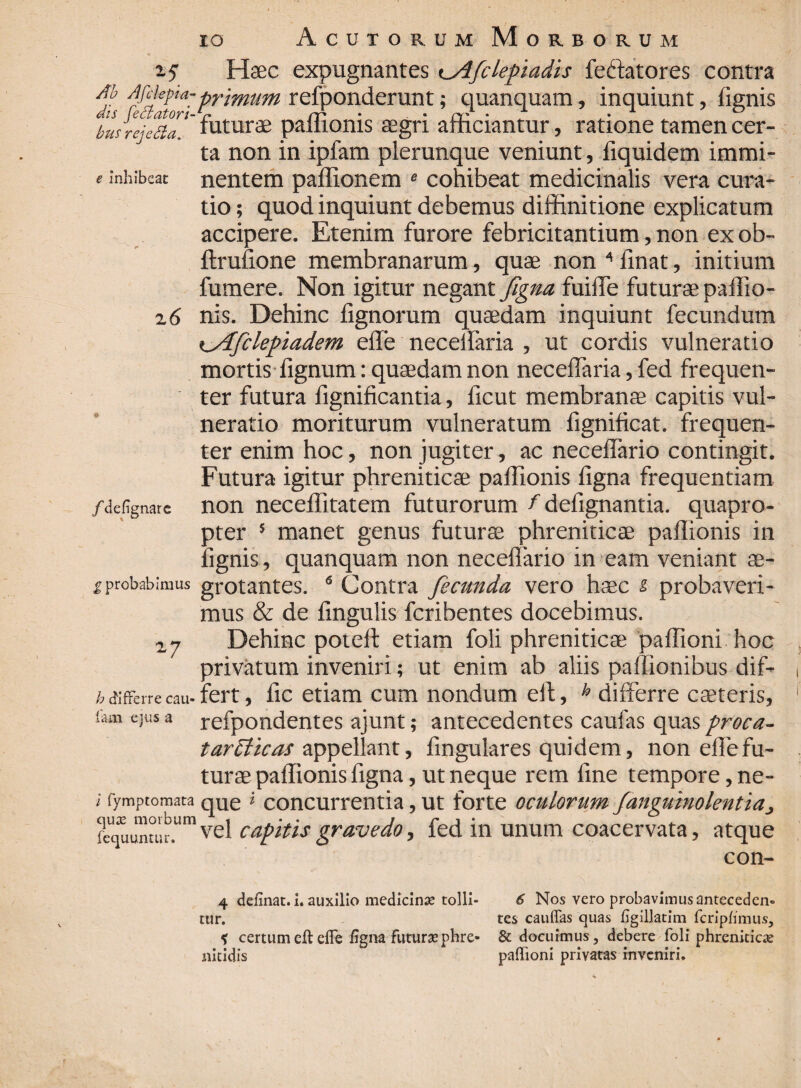 bus rejcda. 1.5 Haec expugnantes <^Afcleinadis feitatores contra it ide^a'Primum refponderunt; quanquam, inquiunt, fignis a ju.aton-^lturae pafllonis aegri afficiantur, ratione tamen cer¬ ta non in ipfam plerunque veniunt, fiquidem immi- e inhibeat nentem paffionem « cohibeat medicinalis vera cura¬ tio ; quod inquiunt debemus diffinitione explicatum accipere. Etenim furore febricitantium, non ex ob- ftrufione membranarum, quae non 4 finat, initium fumere. Non igitur negant figna fuiffie futurae paffio- 2 6 nis. Dehinc lignorum quaedam inquiunt fecundum %_Aficlepiadem effe neceifaria , ut cordis vulneratio mortis dignum: quaedam non necelfaria, fed frequen¬ ter futura fignificantia, ficut membranae capitis vul¬ neratio moriturum vulneratum fignificat. frequen¬ ter enim hoc, non jugiter, ac necelfario contingit. Futura igitur phreniticae paffionis figna frequentiam /defignare non neceffitatem futurorum f dcfignantia. quapro¬ pter 5 manet genus futurae phreniticae paflionis in fignis, quanquam non necelfario in eam veniant ae- f probabimus grotantes. 6 Contra fecunda, vero haec s, probaveri¬ mus & de lingulis fcribentes docebimus. 2.7 Dehinc poteft etiam foli phreniticae paffioni hoc privatum inveniri; ut enim ab aliis palfionibus dif- h differre cau- fert, fic etiam cum nondum eft, h differre cseteris, tam ejus a refpondentes ajunt; antecedentes caufas quas proca- tarmite as appellant, lingulares quidem, non effe fu¬ turae paflionis figna, ut neque rem fine tempore, ne- i fymptomata qUe * concurrentia, ut forte oculorum fanguinolentiaj vel capitis gravedo, fed in unum coacervata, atque con- 4 delinat. 1. auxilio medicinas tolli¬ tur. * certum eft effe figna futurae phre¬ nitidis 6 Nos vero probavimus anteceden¬ tes cauffas quas ligillatim fcriplimus, & docuimus, debere foli phreniticas paffioni privatas inveniri.