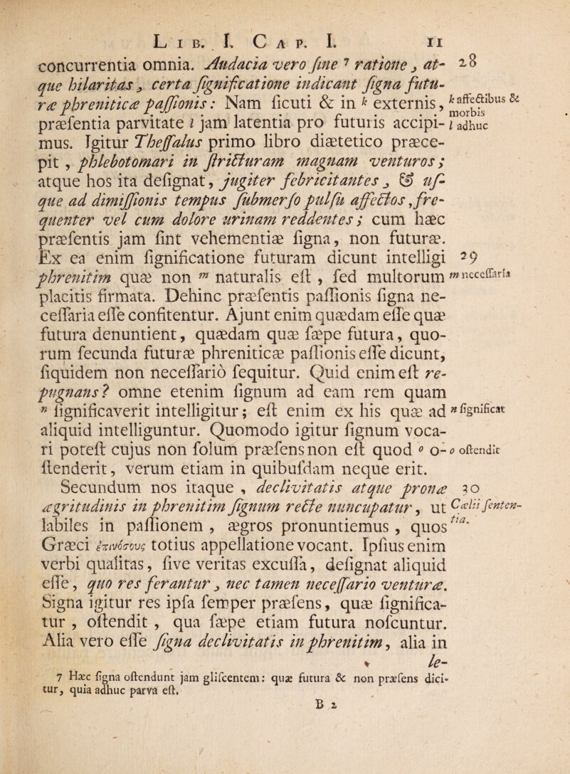 concurrentia omnia. Audacia vero fine 7 ratione j at- ^8 que hilaritascerta fignifieatione indicant figna futu¬ ra phrenitica pafilonis: Nam ficuti & in k externis, praefentia parvitate i jam latentia pro futuris accipi- / adhuc mus. Igitur Thejfalus primo libro diaetetico praece¬ pit , phlebotomari in Jlritluram magnam venturos; atque hos ita defignat, jugiter febricitantes ^ & uf que ad dimijfionis tempus fubmerfo pulfu ajfetlos fre¬ quenter vel cum dolore urinam reddentes; cum haec praefentis jam fint vehementiae figna, non futurae. Ex ea enim fignificatione futuram dicunt intelligi 29 phrenitim qu& non m naturalis eft , fed multorum «necd&rU placitis firmata. Dehinc praefentis paflionis figna ne- ceflaria efle confitentur. Ajunt enim quaedam efle quae futura denuntient, quaedam quae faepe futura, quo¬ rum fecunda futurae phreniticae paflionis efle dicunt, fiquidem non neceflario fequitur. Quid enim efi re¬ pugnans? omne etenim lignum ad eam rem quam n lignificaverit intelligitur; eft enim ex his quae ad *%nIficat aliquid intelliguntur. Quomodo igitur fignum voca¬ ri poteft cujus non folum praefensnon eft quod 0 o-^oftendic ftenderit, verum etiam in quibufdam neque erit. Secundum nos itaque , declivitatis atque prona ?o aegritudinis in phrenitim fignum reti e nuncupatur, ut Cain fenten- labiles in paflionem , aegros pronuntiemus, quos^' Graeci frnrieovs totius appellatione vocant. Ipfiusenim verbi qualitas, five veritas excufta, defignat aliquid efie, quo res ferantur ^ nec tamen necejfario ventura\ Signa igitur res ipfa femper praeiens, quae fignifica- tur , oftendit , qua faepe etiam futura nofcuntur. Alia vero efie figna declivitatis in phrenitim, alia in % le- 7 H*c ;na oftendunt jam glifcentem: <juae futura & non pr^fens dici¬ tur , quia adhuc parva eft.