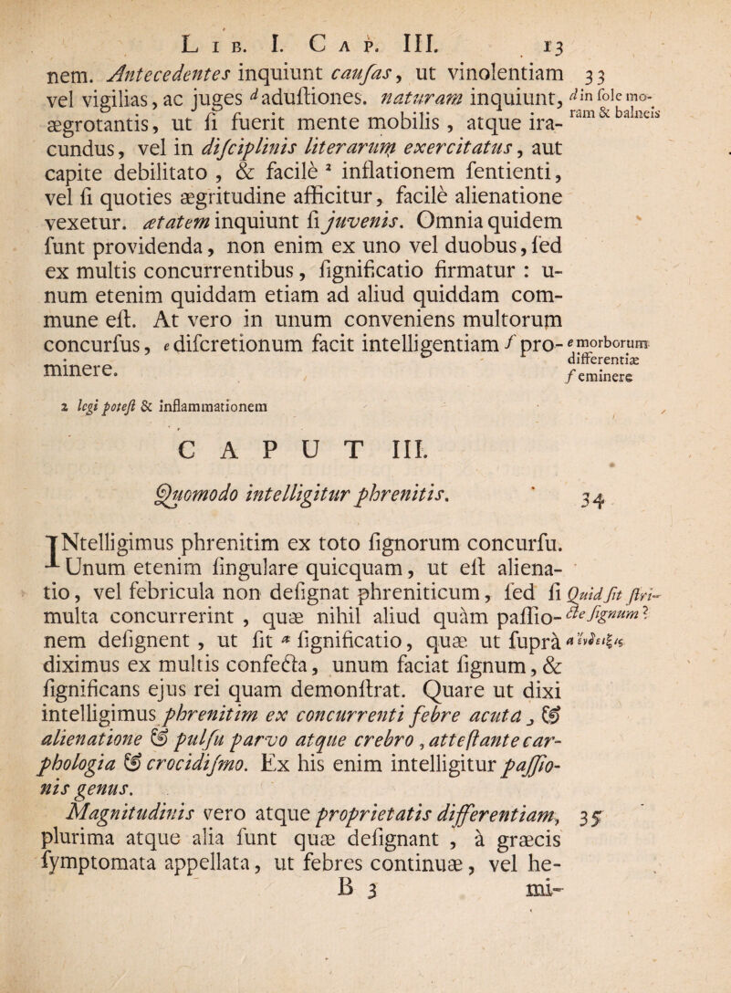 nem. Antecedentes inquiunt caufas, ut vinolentiam 3 3 vel vigilias, ac juges ^aduftiones. naturam inquiunt, ^nfoiemo- aegrotantis, ut fi ruent mente mobilis, atque ira¬ cundus , vel in di/ciplinis literaruni exercitatus, aut capite debilitato , & facile 2 inflationem fentienti, vel fi quoties aegritudine afficitur, facile alienatione vexetur, atatem inquiunt ii juvenis. Omnia quidem funt providenda, non enim ex uno vel duobus,fed ex multis concurrentibus, fignificatio firmatur : u- num etenim quiddam etiam ad aliud quiddam com¬ mune efl. At vero in unum conveniens multorum concurfus, «difcretionum facit intelligentiam / pro-«morbomn- •__ u difrerenrias millCl C. y eminere i legi poteft & inflammationem CAPUT III. Quomodo intelligitur phrenitis. ' 3^ TNtelligimus phrenitim ex toto fignorum concurfu. ^ Unum etenim fmgulare quicquam, ut elt aliena¬ tio, vel febricula non defignat phreniticum, fed fiQuidfnfiri- multa concurrerint , quae nihil aliud quam paflio-^^^? nem defignent , ut fit * fignificatio, quae ut fupra*^f,l's diximus ex multis confefta, unum faciat lignum, & fignificans ejus rei quam demonllrat. Quare ut dixi intelligimus phrenitim ex concurrenti febre acuta j & alienatione & pulfu parvo atque crebro , atteftante car¬ phologia & crocidijmo. Ex his enim intelligitur pajfio- nis genus. Magnitudinis gero atque proprietatis differentiam, 35 plurima atque alia funt quae defignant , a graecis fymptomata appellata, ut febres continuae, vel he- B 3 mi-