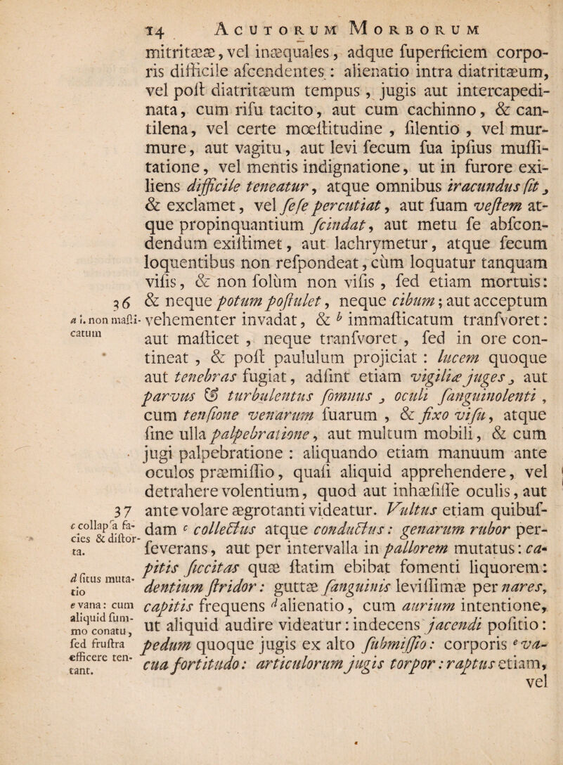 a I.non maP.i catum 37 ccollap a fa¬ cies & diftor ta. d (itus muta¬ tio evana: cum aliquid fum- mo conatu, fed fruftra efficere teri- tant. T4 Acutorum Morborum mitritaese, vel inaequales, adque fuperficiem corpo¬ ris difficile afcendentes : alienatio intra diatritaeum, vel poli diatritaeum tempus, jugis aut intercapedi- nata, cum rifu tacito, aut cum cachinno, & can¬ tilena , vel certe mcellitudine , filentio , vel mur¬ mure , aut vagitu, aut levi fecum fua ipfius muffi- tatione, vel mentis indignatione, ut in furore exi- liens di fficile teneatur, atque omnibus iracundus fit 3 & exclamet, vel ffieffie percutiat, aut fuam v effit em at¬ que propinquantium fficindat, aut metu fe abfcon- dendum exillimet, aut lachrymetur, atque fecum loquentibus non refpondeat, cum loquatur tanquam vifis, & non folum non vilis, fed etiam mortuis: & neque potumpojiulet, neque cibum; aut acceptum - vehementer invadat, & b immafticatum tranfvoret: aut mafficet , neque tranfvoret , fed in ore con¬ tineat , & poli paululum projiciat : lucem quoque aut tenebras fugiat, adilnt etiam vigilia juges aut parvus G> turbulentus fomnus oculi /anguinolenti , cum tenfione venarum fuarum , & jixo viffiu, atque fine ulla palpebratione, aut multum mobili, & cum jugi palpebratione : aliquando etiam manuum ante oculos praemiffio, quali aliquid apprehendere, vel detrahere volentium, quod aut inhaefilfe oculis, aut ante volare aegrotanti videatur. Vultus etiam quibuf- dam 0 collectus atque conductus: genarum rubor per- feverans, aut per intervalla in pallorem mutatus: ca¬ pitis ffiiccitas quae ftatim ebibat fomenti liquorem: dentium Jtridor: guttae /anguinis leviffimae per nares, capitis frequens ^alienatio, cum aurium intentione, ut aliquid audire videatur: indecens jacendi politio: pedum quoque jugis ex alto fubmijfio: corporis ‘va¬ cua fortitudo: articulorum jugis torpor: raptus etiam, vel